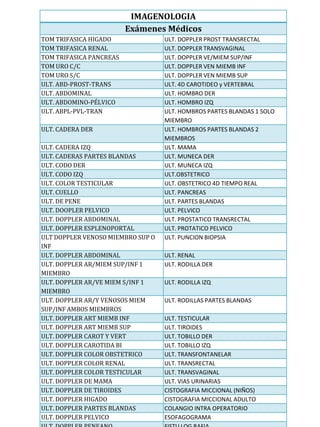 IMAGENOLOGIA
                         Exámenes Médicos
TOM TRIFASICA HIGADO               ULT. DOPPLER PROST TRANSRECTAL
TOM TRIFASICA RENAL                ULT. DOPPLER TRANSVAGINAL
TOM TRIFASICA PANCREAS             ULT. DOPPLER VE/MIEM SUP/INF
TOM URO C/C                        ULT. DOPPLER VEN MIEMB INF
TOM URO S/C                        ULT. DOPPLER VEN MIEMB SUP
ULT. ABD-PROST-TRANS               ULT. 4D CAROTIDEO y VERTEBRAL
ULT. ABDOMINAL                     ULT. HOMBRO DER
ULT. ABDOMINO-PÉLVICO              ULT. HOMBRO IZQ
ULT. ABPL-PVL-TRAN                 ULT. HOMBROS PARTES BLANDAS 1 SOLO
                                   MIEMBRO
ULT. CADERA DER                    ULT. HOMBROS PARTES BLANDAS 2
                                   MIEMBROS
ULT. CADERA IZQ                    ULT. MAMA
ULT. CADERAS PARTES BLANDAS        ULT. MUNECA DER
ULT. CODO DER                      ULT. MUNECA IZQ
ULT. CODO IZQ                      ULT.OBSTETRICO
ULT. COLOR TESTICULAR              ULT. OBSTETRICO 4D TIEMPO REAL
ULT. CUELLO                        ULT. PANCREAS
ULT. DE PENE                       ULT. PARTES BLANDAS
ULT. DOOPLER PELVICO               ULT. PELVICO
ULT. DOPPLER ABDOMINAL             ULT. PROSTATICO TRANSRECTAL
ULT. DOPPLER ESPLENOPORTAL         ULT. PROTATICO PELVICO
ULT DOPPLER VENOSO MIEMBRO SUP O   ULT. PUNCION BIOPSIA
INF
ULT. DOPPLER ABDOMINAL             ULT. RENAL
ULT. DOPPLER AR/MIEM SUP/INF 1     ULT. RODILLA DER
MIEMBRO
ULT. DOPPLER AR/VE MIEM S/INF 1    ULT. RODILLA IZQ
MIEMBRO
ULT. DOPPLER AR/Y VENOSOS MIEM     ULT. RODILLAS PARTES BLANDAS
SUP/INF AMBOS MIEMBROS
ULT. DOPPLER ART MIEMB INF         ULT. TESTICULAR
ULT. DOPPLER ART MIEMB SUP         ULT. TIROIDES
ULT. DOPPLER CAROT Y VERT          ULT. TOBILLO DER
ULT. DOPPLER CAROTIDA BI           ULT. TOBILLO IZQ
ULT. DOPPLER COLOR OBSTETRICO      ULT. TRANSFONTANELAR
ULT. DOPPLER COLOR RENAL           ULT. TRANSRECTAL
ULT. DOPPLER COLOR TESTICULAR      ULT. TRANSVAGINAL
ULT. DOPPLER DE MAMA               ULT. VIAS URINARIAS
ULT. DOPPLER DE TIROIDES           CISTOGRAFIA MICCIONAL (NIÑOS)
ULT. DOPPLER HIGADO                CISTOGRAFIA MICCIONAL ADULTO
ULT. DOPPLER PARTES BLANDAS        COLANGIO INTRA OPERATORIO
ULT. DOPPLER PELVICO               ESOFAGOGRAMA
 