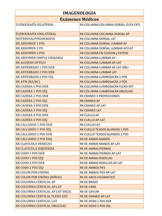 IMAGENOLOGIA
                         Exámenes Médicos
FLEBOGRAFÍA BILATERAL              RX COLUMNA COLUMNA DORSAL (FLEX-EXT)

FLEBOGRAFÍA UNILATERAL             RX COLUMNA COLUMNA DORSAL AP
HISTEROSALPINGOGRAFIA              RX COLUMNA DORSAL LAT
RX ABDOMEN 1 POS                   RX COLUMNA DORSAL LUMBAR AP
RX ABDOMEN 2 PO                    RX COLUMNA DORSAL LUMBAR AP/LAT
RX ABDOMEN 3 POS                   RX COLUMNA EN FLEXION y EXTENS
RX ABDOMEN SIMPLE URINARIA         RX COLUMNA LUMBAR AP
RX AGUJERO OPTICO                  RX COLUMNA LUMBAR AP-LAT
RX ANTEBRAZO 1 POS DER             RX COLUMNA LUMBAR AP-LAT-OBLI
RX ANTEBRAZO 2 POS DER             RX COLUMNA LUMBAR LAT
RX ANTEBRAZO 2 POS IZQ             RX COLUMNA LUMBOSACRA 1 POS
RX ATM (BA/BC)                     RX COLUMNA LUMBOSACRA 2 POS
RX CADERA 1 POS DER                RX COLUMNA LUMBOSACRA FLEXO-EXT
RX CADERA 1 POS IZQ                RX COLUMNA LUMBOSACRA OBLICUAS
RX CADERA 2 POS DER                RX CRANEO 3 PROYECCIONES
RX CADERA 2 POS IZQ                RX CRANEO AP
RX CADERA 3 POS DER                RX CRANEO AP-LAT
RX CADERA 3 POS IZQ                RX CRANEO LAT
RX CADERA 4 POS DER                RX CUELLO AP
RX CADERA 4 POS IZQ                RX CUELLO AP-LAT
RX CALCANEO 1 POS DER              RX CUELLO LAT
RX CALCANEO 1 POS IZQ              RX CUELLO TEJIDOS BLANDOS 1 POS
RX CALCANEO 2 POS DER              RX CUELLO TEJIDOS BLANDOS 2 POS
RX CALCANEO 2 POS EXQ              RX DE AMBAS MANOS
RX CLAVICULA DERECHA               RX DE AMBAS MANOS AP-LAT
RX CLAVICULA IZQUIERDA             RX DE AMBAS PIERNAS
RX CODO 1 POS DER                  RX DE AMBAS PIERNAS AP-LAT
RX CODO 1 POS IZQ                  RX DE AMBAS RODILLAS
RX CODO 2 POS DER                  RX DE AMBAS RODILLAS AP-LAT
RX CODO 2 POS IZQ                  RX DE AMBOS PIES
RX COLON POR ENEMA                 RX DE AMBOS PIES AP-LAT
RX COLON POR ENEMA (NIÑOS)         RX DE ARCO CIGOMATICO
RX COLUMNA CERVICAL AP             RX DE BRAZO
RX COLUMNA CERVICAL AP.LAT         RX DE CARA
RX COLUMNA CERVICAL AP.LAT OBLIC   RX DE CAVUM
RX COLUMNA CERVICAL FLEXO-EXT      RX DE CRANEO AP-LAT
RX COLUMNA CERVICAL LAT            RX DE DEDO 1 POS DER
RX COLUMNA CERVICAL OBLICUAS       RX DE DEDO 1 POS IZQ
 