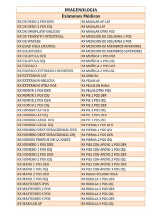 IMAGENOLOGIA
                      Exámenes Médicos
RX DE DEDO 2 POS DER             RX MAXILAR AP-LAT
RX DE DEDO 2 POS IZQ             RX MAXILAR LAT
RX DE OMOPLATO OBLICUA           RX MAXILAR OTRA POS
RX DE TRANSITO INTESTINAL        RX MEDICION DE COLUMNA 1 POS
RX DE WATERS                     RX MEDICION DE COLUMNA 2 POS
RX EDAD OSEA (MANOS)             RX MEDICION DE MIEMBROS INFERIORES
RX ESCAFOIDES                    RX MEDICION DE MIEMBROS SUPERIORES
RX ESCAPULA DER                  RX MUÑECA 1 POS DER
RX ESCAPULA IZQ                  RX MUÑECA 1 POS IZQ
RX ESOFAGO                       RX MUÑECA 2 POS DER
RX ESOFAGO-ESTOMAGO-DUODENO      RX MUÑECA 2 POS IZQ
RX EXTERNON LAT                  RX ORBITAS
RX EXTERNON OBLICUA              RX PELVIS AP
RX EXTERNON OTRA POS             RX PELVIS EN RANA
RX FEMUR 1 POS DER               RX PELVIS OTRA POS
RX FEMUR 1 POS IZQ               RX PIE 1 POS DER
RX FEMUR 2 POS DER               RX PIE 1 POS IZQ
RX FEMUR 2 POS IZQ               RX PIE 2 POS DER
RX HOMBRO AP DER                 RX PIE 2 POS IZQ
RX HOMBRO AP IZQ                 RX PIE 3 POS DER
RX HOMBRO AXIAL DER              RX PIE 3 POS IZQ
RX HOMBRO AXIAL IZQ              RX PIERNA 1 POS DER
RX HOMBRO DESF SUBACROMIAL DER   RX PIERNA 1 POS IZQ
RX HOMBRO DESF SUBACROMIAL IZQ   RX PIERNA 2 POS DER
RX HUESOS PROPIOS DE LA NARIZ    RX PIERNA 2 POS IZQ
RX HUMERO 1 POS DER              RX PIES CON APOYO 1 POS DER
RX HUMERO 1 POS IZQ              RX PIES CON APOYO 1 POS IZQ
RX HUMERO 2 POS DER              RX PIES CON APOYO 2 POS DER
RX HUMERO 2 POS IZQ              RX PIES CON APOYO 2 POS IZQ
RX MANO 1 POS DER                RX PIES CON APOYO 3 POS DER
RX MANO 1 POS IZQ                RX PIES CON APOYO 3 POS IZQ
RX MANO 2 POS DER                RX RADIO-PELVIMETRICA
RX MANO 2 POS IZQ                RX RODILLA 1 POS DER
RX MASTOIDES IPOS                RX RODILLA 1 POS IZQ
RX MASTOIDES 2 POS               RX RODILLA 2 POS DER
RX MASTOIDES 3 POS               RX RODILLA 2 POS IZQ
RX MASTOIDES 4 POS               RX RODILLA 3 POS DER
RX MAXILAR AP                    RX RODILLA 3 POS IZQ
 