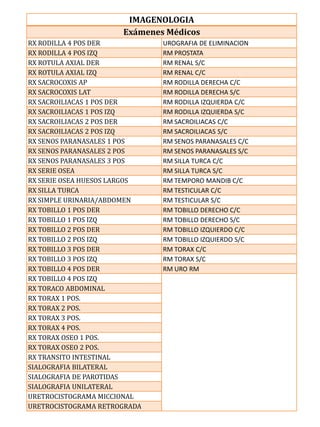IMAGENOLOGIA
                      Exámenes Médicos
RX RODILLA 4 POS DER          UROGRAFIA DE ELIMINACION
RX RODILLA 4 POS IZQ          RM PROSTATA
RX ROTULA AXIAL DER           RM RENAL S/C
RX ROTULA AXIAL IZQ           RM RENAL C/C
RX SACROCOXIS AP              RM RODILLA DERECHA C/C
RX SACROCOXIS LAT             RM RODILLA DERECHA S/C
RX SACROILIACAS 1 POS DER     RM RODILLA IZQUIERDA C/C
RX SACROILIACAS 1 POS IZQ     RM RODILLA IZQUIERDA S/C
RX SACROILIACAS 2 POS DER     RM SACROILIACAS C/C
RX SACROILIACAS 2 POS IZQ     RM SACROILIACAS S/C
RX SENOS PARANASALES 1 POS    RM SENOS PARANASALES C/C
RX SENOS PARANASALES 2 POS    RM SENOS PARANASALES S/C
RX SENOS PARANASALES 3 POS    RM SILLA TURCA C/C
RX SERIE OSEA                 RM SILLA TURCA S/C
RX SERIE OSEA HUESOS LARGOS   RM TEMPORO MANDIB C/C
RX SILLA TURCA                RM TESTICULAR C/C
RX SIMPLE URINARIA/ABDOMEN    RM TESTICULAR S/C
RX TOBILLO 1 POS DER          RM TOBILLO DERECHO C/C
RX TOBILLO 1 POS IZQ          RM TOBILLO DERECHO S/C
RX TOBILLO 2 POS DER          RM TOBILLO IZQUIERDO C/C
RX TOBILLO 2 POS IZQ          RM TOBILLO IZQUIERDO S/C
RX TOBILLO 3 POS DER          RM TORAX C/C
RX TOBILLO 3 POS IZQ          RM TORAX S/C
RX TOBILLO 4 POS DER          RM URO RM
RX TOBILLO 4 POS IZQ
RX TORACO ABDOMINAL
RX TORAX 1 POS.
RX TORAX 2 POS.
RX TORAX 3 POS.
RX TORAX 4 POS.
RX TORAX OSEO 1 POS.
RX TORAX OSEO 2 POS.
RX TRANSITO INTESTINAL
SIALOGRAFIA BILATERAL
SIALOGRAFIA DE PAROTIDAS
SIALOGRAFIA UNILATERAL
URETROCISTOGRAMA MICCIONAL
URETROCISTOGRAMA RETROGRADA
 