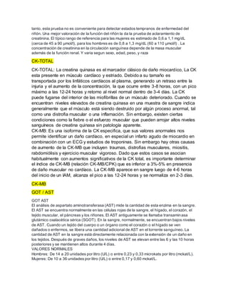tanto, esta prueba no es conveniente para detectar estados tempranos de enfermedad del
riñón. Una mejor valoración de la función del riñón la da la prueba de aclaramiento de
creatinina. El típico rango de referencia para las mujeres es estimado de 0,6 a 1,1 mg/dL
(cerca de 45 a 90 μmol/l), para los hombres es de 0,8 a 1,3 mg/dL (60 a 110 μmol/l) . La
concentración de creatinina en la circulación sanguínea depende de la masa muscular
además de la función renal. Y varia segun sexo, edad, peso, y raza
CK-TOTAL
CK-TOTAL: La creatina quinasa es el marcador clásico de daño miocardico, La CK
esta presente en músculo cardíaco y estriado. Debido a su tamaño es
transportada por los linfáticos cardíacos al plasma, generando un retraso entre la
injuria y el aumento de la concentración, la que ocurre entre 3-8 horas, con un pico
máximo a las 12-24 horas y retorno al nivel normal dentro de 3-4 días. La CK
puede fugarse del interior de las miofibrillas de un músculo deteriorado. Cuando se
encuentran niveles elevados de creatina quinasa en una muestra de sangre indica
generalmente que el músculo está siendo destruido por algún proceso anormal, tal
como una distrofia muscular o una inflamación. Sin embargo, existen ciertas
condiciones como la fiebre o el esfuerzo muscular que pueden arrojar altos niveles
sanguíneos de creatina quinasa sin patología aparente.
CK-MB: Es una isoforma de la CK especifica, que sus valores anormales nos
permite identificar un daño cardíaco, en especial un infarto agudo de miocardio en
combinación con un ECG y estudios de troponinas. Sin embargo hay otras causas
de aumento de la CK-MB que incluyen traumas, distrofias musculares, miositis,
rabdomiólisis y ejercicio muscular vigoroso. Dado que estos casos se asocian
habitualmente con aumentos significativos de la CK total, es importante determinar
el índice de CK-MB (relación CK-MB/CPK) que es inferior a 3%-5% en presencia
de daño muscular no cardíaco. La CK-MB aparece en sangre luego de 4-6 horas
del inicio de un IAM, alcanza el pico a las 12-24 horas y se normaliza en 2-3 días.
CK-MB
GOT / AST
GOT AST
El análisis de aspartato aminotransferasa (AST) mide la cantidad de esta enzima en la sangre.
El AST se encuentra normalmente en las células rojas de la sangre, el hígado, el corazón, el
tejido muscular, el páncreas y los riñones. El AST antiguamente se llamaba transaminasa
glutámico oxalacética sérica (SGOT). En la sangre, normalmente, se encuentran bajos niveles
de AST. Cuando un tejido del cuerpo o un órgano como el corazón o el hígado se ven
dañados o enfermos, se libera una cantidad adicional de AST en el torrente sanguíneo. La
cantidad de AST en la sangre está directamente relacionada con la extensión de un daño en
los tejidos. Después de graves daños, los niveles de AST se elevan entre las 6 y las 10 horas
posteriores y se mantienen altos durante 4 días.
VALORES NORMALES
Hombres: De 14 a 20 unidades por litro (U/L) o entre 0,23 y 0,33 microkats por litro (mckat/L).
Mujeres: De 10 a 36 unidades por litro (U/L) o entre 0,17 y 0,60 mckat/L.
 
