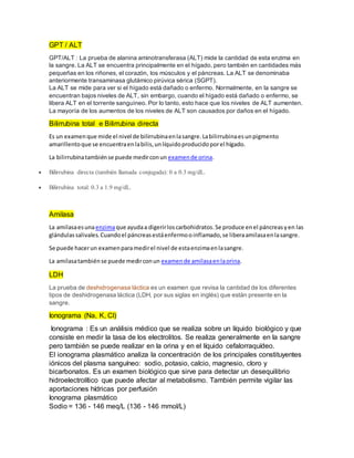 GPT / ALT
GPT/ALT : La prueba de alanina aminotransferasa (ALT) mide la cantidad de esta enzima en
la sangre. La ALT se encuentra principalmente en el hígado, pero también en cantidades más
pequeñas en los riñones, el corazón, los músculos y el páncreas. La ALT se denominaba
anteriormente transaminasa glutámico pirúvica sérica (SGPT).
La ALT se mide para ver si el hígado está dañado o enfermo. Normalmente, en la sangre se
encuentran bajos niveles de ALT, sin embargo, cuando el hígado está dañado o enfermo, se
libera ALT en el torrente sanguíneo. Por lo tanto, esto hace que los niveles de ALT aumenten.
La mayoría de los aumentos de los niveles de ALT son causados por daños en el hígado.
Bilirrubina total e Bilirrubina directa
Es un examenque mide el nivel de bilirrubinaenlasangre.Labilirrubinaesunpigmento
amarillentoque se encuentraenlabilis,unlíquidoproducidoporel hígado.
La bilirrubinatambiénse puede medirconun examende orina.
 Bilirrubina directa (también llamada conjugada): 0 a 0.3 mg/dL.
 Bilirrubina total: 0.3 a 1.9 mg/dL.
Amilasa
La amilasaesunaenzimaque ayudaa digerirloscarbohidratos.Se produce enel páncreasyen las
glándulassalivales.Cuandoel páncreasestáenfermooinflamado,se liberaamilasaenlasangre.
Se puede hacerun examenparamedirel nivel de estaenzimaenlasangre.
La amilasatambiénse puede medirconun examende amilasaenlaorina.
LDH
La prueba de deshidrogenasa láctica es un examen que revisa la cantidad de los diferentes
tipos de deshidrogenasa láctica (LDH, por sus siglas en inglés) que están presente en la
sangre.
Ionograma (Na, K, Cl)
Ionograma : Es un análisis médico que se realiza sobre un líquido biológico y que
consiste en medir la tasa de los electrolitos. Se realiza generalmente en la sangre
pero también se puede realizar en la orina y en el líquido cefalorraquídeo.
El ionograma plasmático analiza la concentración de los principales constituyentes
iónicos del plasma sanguíneo: sodio, potasio, calcio, magnesio, cloro y
bicarbonatos. Es un examen biológico que sirve para detectar un desequilibrio
hidroelectrolítico que puede afectar al metabolismo. También permite vigilar las
aportaciones hídricas por perfusión
Ionograma plasmático
Sodio = 136 - 146 meq/L (136 - 146 mmol/L)
 