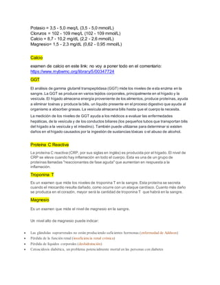 Potasio = 3,5 - 5,0 meq/L (3,5 - 5,0 mmol/L)
Cloruros = 102 - 109 meq/L (102 - 109 mmol/L)
Calcio = 8,7 - 10,2 mg/dL (2,2 - 2,6 mmol/L)
Magnesio= 1,5 - 2,3 mg/dL (0,62 - 0,95 mmol/L)
Calcio
examen de calcio en este link: no voy a poner todo en el comentario:
https://www.mybwmc.org/library/5/00347724
GGT
El análisis de gamma glutamil transpeptidasa (GGT) mide los niveles de esta enzima en la
sangre. La GGT se produce en varios tejidos corporales, principalmente en el hígado y la
vesícula. El hígado almacena energía proveniente de los alimentos, produce proteínas, ayuda
a eliminar toxinas y produce la bilis, un líquido presente en el proceso digestivo que ayuda al
organismo a absorber grasas. La vesícula almacena bilis hasta que el cuerpo la necesita.
La medición de los niveles de GGT ayuda a los médicos a evaluar las enfermedades
hepáticas, de la vesícula y de los conductos biliares (los pequeños tubos que transportan bilis
del hígado a la vesícula y el intestino). También puede utilizarse para determinar si existen
daños en el hígado causados por la ingestión de sustancias tóxicas o el abuso de alcohol.
Proteína C Reactiva
La proteína C reactiva (CRP, por sus siglas en inglés) es producida por el hígado. El nivel de
CRP se eleva cuando hay inflamación en todo el cuerpo. Esta es una de un grupo de
proteínas llamadas "reaccionantes de fase aguda" que aumentan en respuesta a la
inflamación.
Troponina T
Es un examen que mide los niveles de troponina T en la sangre. Esta proteína se secreta
cuando el miocardio resulta dañado, como ocurre con un ataque cardíaco. Cuanto más daño
se produzca en el corazón, mayor será la cantidad de troponina T que habrá en la sangre.
Magnesio
Es un examen que mide el nivel de magnesio en la sangre.
Un nivel alto de magnesio puede indicar:
 Las glándulas suprarrenales no están produciendo suficientes hormonas (enfermedad de Addison)
 Pérdida de la función renal (insuficiencia renal crónica)
 Pérdida de líquidos corporales (deshidratación)
 Cetoacidosis diabética, un problema potencialmente mortal en las personas con diabetes
 