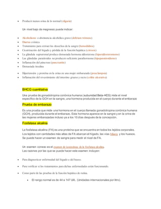  Producir menos orina de lo normal (oliguria)
Un nivel bajo de magnesio puede indicar:
 Alcoholismo o abstinencia alcohólica grave (delírium trémens)
 Diarrea crónica
 Tratamiento para extraer los desechos de la sangre (hemodiálisis)
 Cicatrización del hígado y pérdida de la función hepática (cirrosis)
 La glándula suprarrenal produce demasiada hormona aldosterona (hiperaldosteronismo)
 Las glándulas paratiroides no producen suficiente parathormona (hipoparatiroidismo)
 Inflamación del páncreas (pancreatitis)
 Demasiada insulina
 Hipertensión y proteína en la orina en una mujer embarazada (preeclampsia)
 Inflamación del revestimiento del intestino grueso y recto (colitis ulcerativa)
BHCG cuantitativa
Una prueba de gonadotropina coriónica humana (subunidad Beta-HCG) mide el nivel
específico de la GCH en la sangre, una hormona producida en el cuerpo durante el embarazo
Prueba de embarazo
Es una prueba que mide una hormona en el cuerpo llamada gonadotropina coriónica humana
(GCH), producida durante el embarazo. Esta hormona aparece en la sangre y en la orina de
las mujeres embarazadas incluso ya a los 10 días después de la concepción.
Fosfatasa alcalina
La fosfatasa alcalina (FA) es una proteína que se encuentra en todos los tejidos corporales.
Los tejidos con cantidades más altas de FA abarcan el hígado, las vías biliares y los huesos.
Se puede hacer un examen de sangre para medir el nivel de FA.
Un examen conexo es el examen de isoenzimas de la fosfatasa alcalina.
Las razones por las que se puede hacer este examen incluyen:
 Para diagnosticar enfermedad del hígado o del hueso.
 Para verificar si los tratamientos para dichas enfermedades están funcionando.
 Como parte de las pruebas de la función hepática de rutina.
 El rango normal es de 44 a 147 UI/L (Unidades internacionales por litro).
 