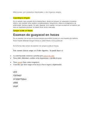 Infecciones por parásitos intestinales o de órganos anejos.
Coprológico dirigido
Es un estudio mas completo de la materia fecal, donde se incluyen no solamente el examen
directo, sino también otros análisis complementarios bioquímicos útiles en el diagnostico de
enfermedad diarreica aguda. Su valor depende de la rapidez con que se examine la muestra, por
esto es importante procesar la materia fecal recién evacuada.
Sangre oculta en heces
Examen de guayacol en heces
Es un examen con el que se busca sangre escondida (oculta) en una muestra de materia
fecal. Puede detectar sangre incluso si usted mismo no la puede ver.
Es la forma más común de examen de sangre oculta en heces.
Este examen detecta sangre en el tubo digestivo. Se puede hacer si:
 Le están haciendo exámenes o pruebas para cáncer de colon.
 Tiene dolor abdominal, cambios en las deposiciones o pérdida de peso.
 Tiene anemia (bajo conteo sanguíneo).
 Usted dice que tiene sangre en las heces o heces negras y alquitranadas.
LEO
73578427
3116587762lcm
JOSE
VHJP
 
