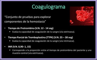 Coagulograma
“Conjunto de pruebas para explorar
componentes de la hemostasia”
• Tiempo de Protrombina (V.N. 12 - 14 seg)
 Evalúa la capacidad de coagulación de la sangre (vía extrínseca).
• Tiempo Parcial de Tromboplastina (TTPK) (V.N. 25 – 38 seg)
 Evalúa la capacidad de coagulación de la sangre (vía intrínseca).
• INR (V.N. 0,90- 1, 15)
 Corresponde a la proporción entre el tiempo de protrombina del paciente y una
muestra control (vía extrínseca).
 