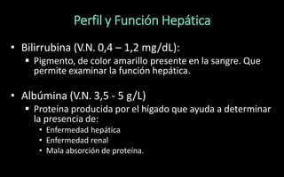 Perfil y Función Hepática
• Bilirrubina (V.N. 0,4 – 1,2 mg/dL):
 Pigmento, de color amarillo presente en la sangre. Que
permite examinar la función hepática.
• Albúmina (V.N. 3,5 - 5 g/L)
 Proteína producida por el hígado que ayuda a determinar
la presencia de:
• Enfermedad hepática
• Enfermedad renal
• Mala absorción de proteína.
 