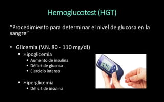 Hemoglucotest (HGT)
“Procedimiento para determinar el nivel de glucosa en la
sangre”
• Glicemia (V.N. 80 - 110 mg/dl)
 Hipoglicemia
 Aumento de insulina
 Déficit de glucosa
 Ejercicio intenso
 Hiperglicemia
 Déficit de insulina
 
