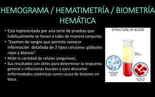 HEMOGRAMA / HEMATIMETRÍA / BIOMETRÍA
HEMÁTICA
• Está representada por una serie de pruebas que
habitualmente se llevan a cabo de manera conjunta.
• “Examen de sangre que permite conocer
información detallada de 2 tipos celulares: glóbulos
rojos y blancos”.
• Mide la cantidad de células sanguíneas.
• Sus resultados son útiles para determinar la respuesta
general a infecciones bucales y para descartar
enfermedades sistémicas como causa de lesiones en
boca.
 