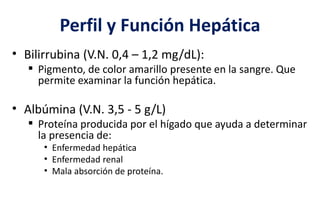 Perfil y Función Hepática
• Bilirrubina (V.N. 0,4 – 1,2 mg/dL):
 Pigmento, de color amarillo presente en la sangre. Que
permite examinar la función hepática.
• Albúmina (V.N. 3,5 - 5 g/L)
 Proteína producida por el hígado que ayuda a determinar
la presencia de:
• Enfermedad hepática
• Enfermedad renal
• Mala absorción de proteína.
 