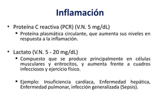 Inflamación
• Proteína C reactiva (PCR) (V.N. 5 mg/dL)
 Proteína plasmática circulante, que aumenta sus niveles en
respuesta a la inflamación.
• Lactato (V.N. 5 - 20 mg/dL)
 Compuesto que se produce principalmente en células
musculares y eritrocitos, y aumenta frente a cuadros
infecciosos y ejercicio físico.
 Ejemplo: Insuficiencia cardíaca, Enfermedad hepática,
Enfermedad pulmonar, infección generalizada (Sepsis).
 