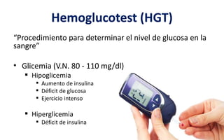 Hemoglucotest (HGT)
“Procedimiento para determinar el nivel de glucosa en la
sangre”
• Glicemia (V.N. 80 - 110 mg/dl)
 Hipoglicemia
 Aumento de insulina
 Déficit de glucosa
 Ejercicio intenso
 Hiperglicemia
 Déficit de insulina
 