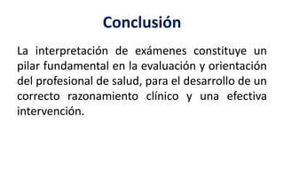 Conclusión
La interpretación de exámenes constituye un
pilar fundamental en la evaluación y orientación
del profesional de salud, para el desarrollo de un
correcto razonamiento clínico y una efectiva
intervención.
 