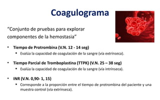 Coagulograma
“Conjunto de pruebas para explorar
componentes de la hemostasia”
• Tiempo de Protrombina (V.N. 12 - 14 seg)
 Evalúa la capacidad de coagulación de la sangre (vía extrínseca).
• Tiempo Parcial de Tromboplastina (TTPK) (V.N. 25 – 38 seg)
 Evalúa la capacidad de coagulación de la sangre (vía intrínseca).
• INR (V.N. 0,90- 1, 15)
 Corresponde a la proporción entre el tiempo de protrombina del paciente y una
muestra control (vía extrínseca).
 