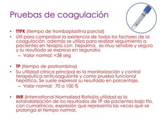 Pruebas de coagulación
• TTPK (tiempo de tromboplastina parcial)
• Útil para comprobar la existencia de todos los factores de la
coagulación, además se utiliza para realizar seguimiento a
pacientes en terapia con heparina, es muy sensible y seguro
y su resultado se expresa en segundos
– Valor normal: <38 seg
• TP (tiempo de protrombina)
• Su utilidad clínica principal es la monitorización y control
terapéutica anticoagulante y como prueba funcional
hepática. Se suele expresar su resultado en porcentaje.
– Valor normal: 70 a 100 %
• INR (International Normalized Ratio)la utilidad es la
estandarización de los resultados de TP de pacientes bajo tto.
con cumarínicos, expresión que representa las veces que se
prolonga el tiempo normal.
 