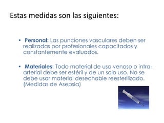 Estas medidas son las siguientes:
• Personal: Las punciones vasculares deben ser
realizadas por profesionales capacitados y
constantemente evaluados.
• Materiales: Todo material de uso venoso o intra-
arterial debe ser estéril y de un solo uso. No se
debe usar material desechable reesterilizado.
(Medidas de Asepsia)
 