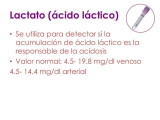 Lactato (ácido láctico)
• Se utiliza para detectar si la
acumulación de ácido láctico es la
responsable de la acidosis
• Valor normal: 4.5- 19.8 mg/dl venoso
4.5- 14.4 mg/dl arterial
 