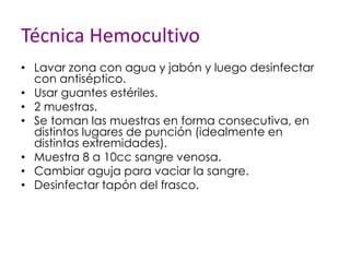 Técnica Hemocultivo
• Lavar zona con agua y jabón y luego desinfectar
con antiséptico.
• Usar guantes estériles.
• 2 muestras.
• Se toman las muestras en forma consecutiva, en
distintos lugares de punción (idealmente en
distintas extremidades).
• Muestra 8 a 10cc sangre venosa.
• Cambiar aguja para vaciar la sangre.
• Desinfectar tapón del frasco.
 