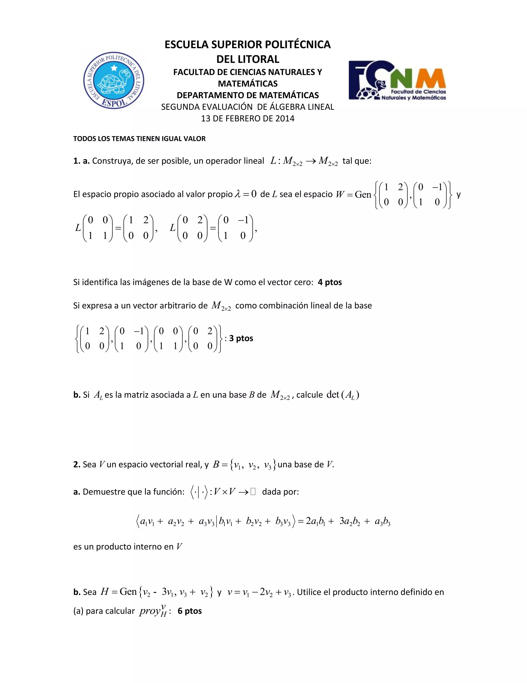 ESCUELA SUPERIOR POLITÉCNICA
DEL LITORAL
FACULTAD DE CIENCIAS NATURALES Y
MATEMÁTICAS
DEPARTAMENTO DE MATEMÁTICAS
SEGUNDA EVALUACIÓN DE ÁLGEBRA LINEAL
13 DE FEBRERO DE 2014
TODOS LOS TEMAS TIENEN IGUAL VALOR
1. a. Construya, de ser posible, un operador lineal 2 2 2 2:L M M  tal que:
El espacio propio asociado al valor propio 0  de L sea el espacio
1 2 0 1
Gen ,
0 0 1 0
W
    
     
    
y
0 0 1 2 0 2 0 1
, ,
1 1 0 0 0 0 1 0
L L
       
        
       
Si identifica las imágenes de la base de W como el vector cero: 4 ptos
Si expresa a un vector arbitrario de 2 2M  como combinación lineal de la base
1 2 0 1 0 0 0 2
, , ,
0 0 1 0 1 1 0 0
        
        
        
: 3 ptos
b. Si LA es la matriz asociada a L en una base B de 2 2M  , calcule det ( )LA
2. Sea V un espacio vectorial real, y  1 2 3, ,B v v v una base de V.
a. Demuestre que la función: :V V    dada por:
1 1 2 2 3 3 1 1 2 2 3 3 1 1 2 2 3 32 3a v a v a v b v b v b v a b a b a b      
es un producto interno en V
b. Sea  2 1 3 2Gen - 3 ,H v v v v  y 1 2 32v v v v   . Utilice el producto interno definido en
(a) para calcular H
vproy : 6 ptos
 
