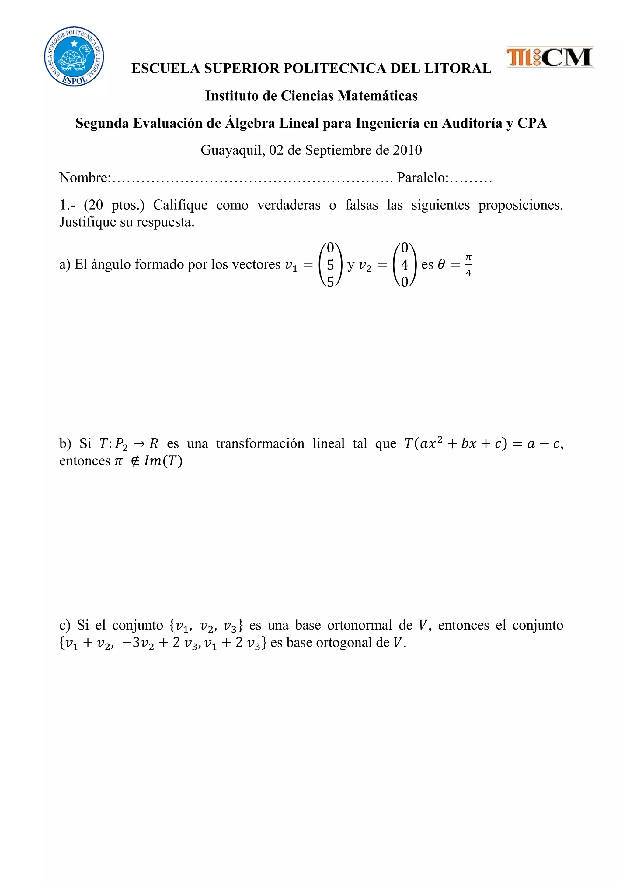 ESCUELA SUPERIOR POLITECNICA DEL LITORAL
Instituto de Ciencias Matemáticas
Segunda Evaluación de Álgebra Lineal para Ingeniería en Auditoría y CPA
Guayaquil, 02 de Septiembre de 2010
Nombre:…………………………………………………. Paralelo:………
1.- (20 ptos.) Califique como verdaderas o falsas las siguientes proposiciones.
Justifique su respuesta.
a) El ángulo formado por los vectores y es
b) Si es una transformación lineal tal que ,
entonces
c) Si el conjunto es una base ortonormal de , entonces el conjunto
es base ortogonal de .
 