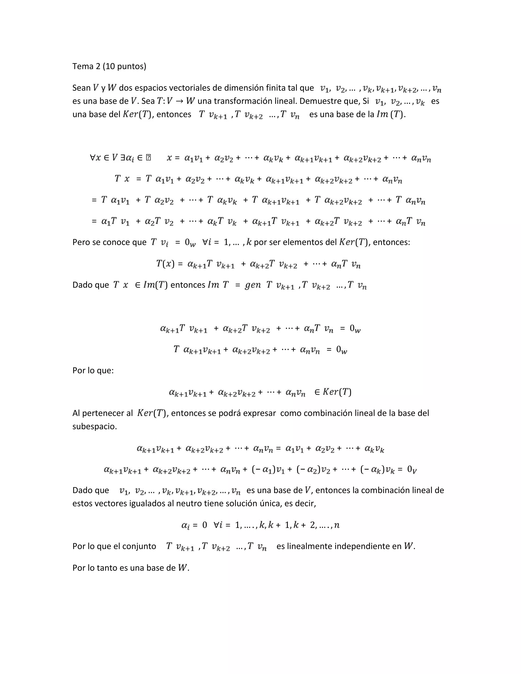 Tema 2 (10 puntos)
Sean y dos espacios vectoriales de dimensión finita tal que , , …	, , , , … ,
es una base de . Sea : → una transformación lineal. Demuestre que, Si , , … , es
una base del ( ), entonces 	 , … , es una base de la 	( ).
∀ ∈ 	∃ ∈ ℝ							 = + + ⋯ + + + + ⋯ +
= + + ⋯ + + + + ⋯ +
= + + ⋯ + + + + ⋯ +
= + + ⋯ + + + + ⋯ +
Pero se conoce que = 0 			∀ = 1, …	, por ser elementos del ( ), entonces:
( ) = + + ⋯ +
Dado que ∈ ( ) entonces = 	 , … ,
+ + ⋯ + = 0
+ + ⋯ + = 0
Por lo que:
+ + ⋯ + 			∈ ( )
Al pertenecer al ( ), entonces se podrá expresar como combinación lineal de la base del
subespacio.
+ + ⋯ + = + + ⋯ +
+ + ⋯ + + (− ) + (− ) + ⋯ + (− ) = 0
Dado que , , …	, , , , … , es una base de , entonces la combinación lineal de
estos vectores igualados al neutro tiene solución única, es decir,
= 0			∀ = 1, … . , , + 1, + 2, … . ,
Por lo que el conjunto 	 , … , es linealmente independiente en .
Por lo tanto es una base de .
 