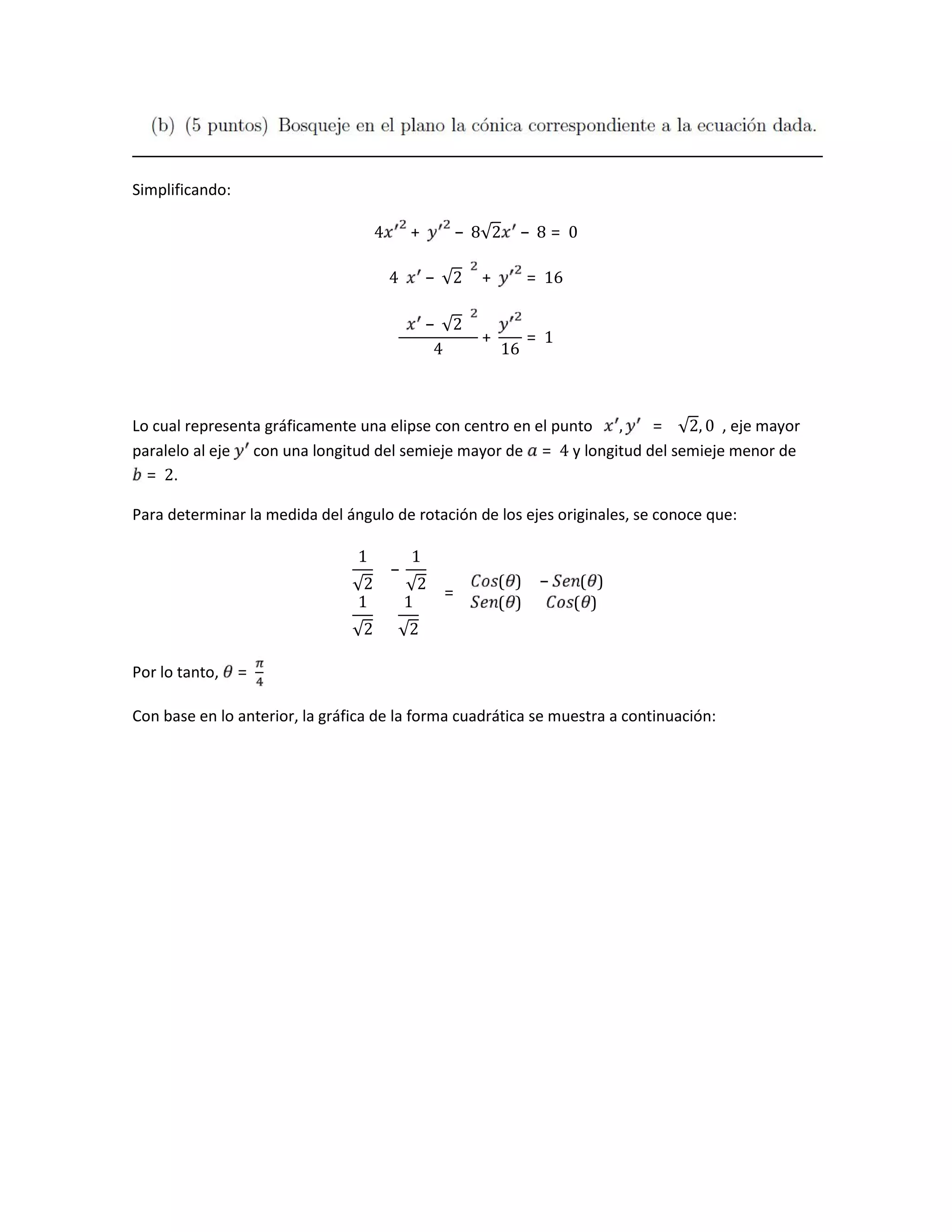 Simplificando:
4 + − 8√2 − 8 = 0
4 − √2 + = 16
− √2
4
+
16
= 1
Lo cual representa gráficamente una elipse con centro en el punto , = √2, 0 , eje mayor
paralelo al eje con una longitud del semieje mayor de = 4 y longitud del semieje menor de
= 2.
Para determinar la medida del ángulo de rotación de los ejes originales, se conoce que:
1
√2
−
1
√2
1
√2
1
√2
=
( ) − ( )
( ) ( )
Por lo tanto, =
Con base en lo anterior, la gráfica de la forma cuadrática se muestra a continuación:
 