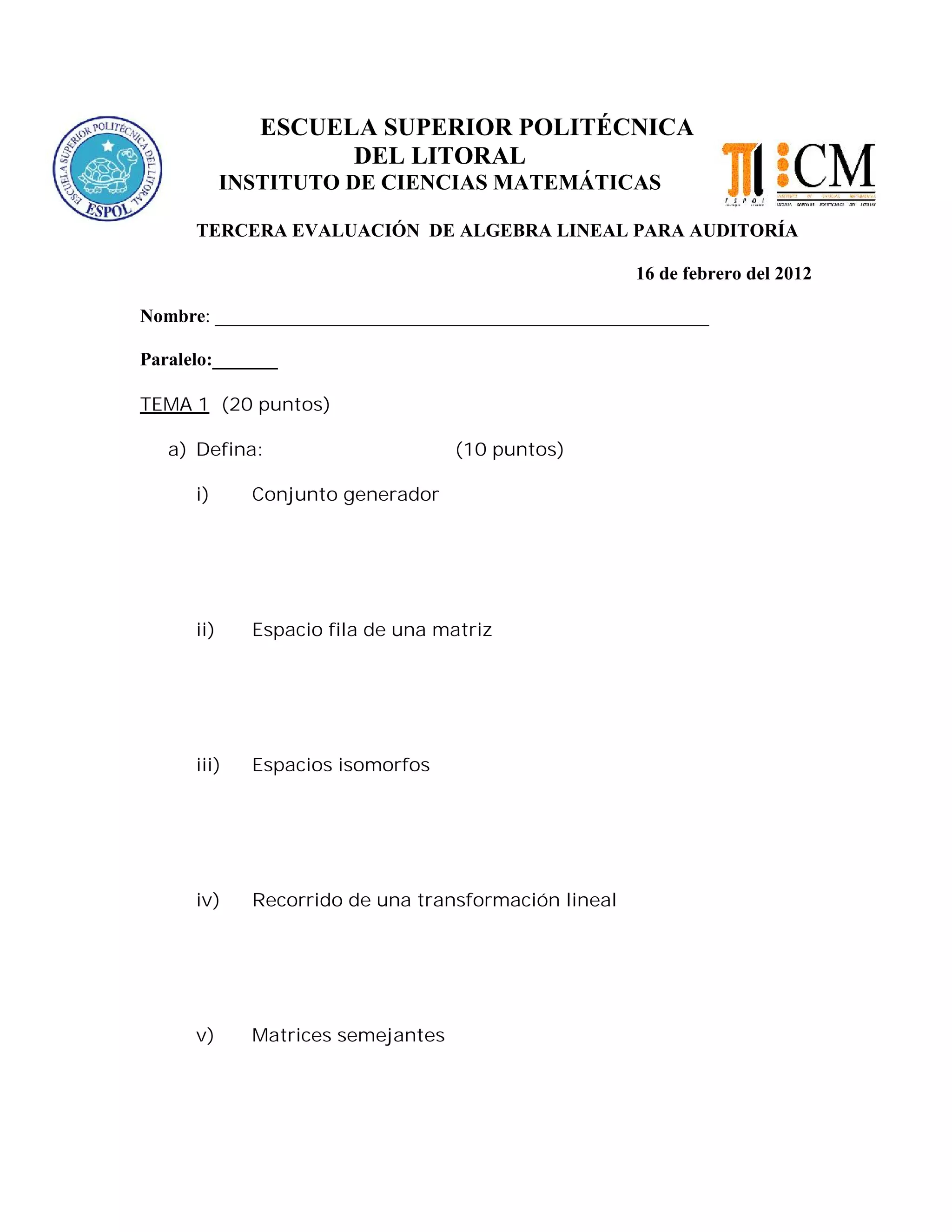 ESCUELA SUPERIOR POLITÉCNICA
DEL LITORAL
INSTITUTO DE CIENCIAS MATEMÁTICAS
TERCERA EVALUACIÓN DE ALGEBRA LINEAL PARA AUDITORÍA
16 de febrero del 2012
Nombre: _____________________________________________________
Paralelo:_______
TEMA 1 (20 puntos)
a) Defina: (10 puntos)
i) Conjunto generador
ii) Espacio fila de una matriz
iii) Espacios isomorfos
iv) Recorrido de una transformación lineal
v) Matrices semejantes
 