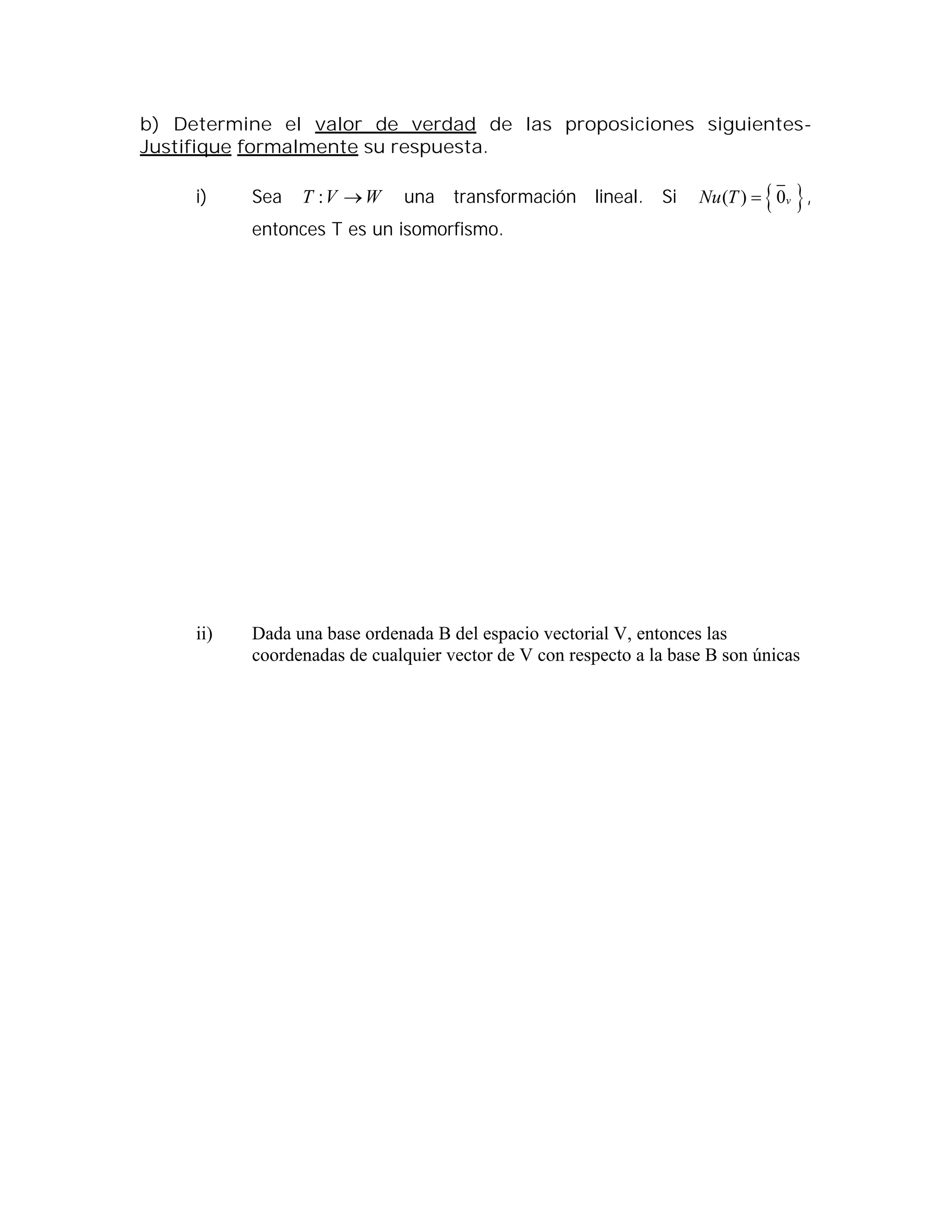 b) Determine el valor de verdad de las proposiciones siguientes-
Justifique formalmente su respuesta.
i) Sea WVT : una transformación lineal. Si  ( ) 0vNu T  ,
entonces T es un isomorfismo.
ii) Dada una base ordenada B del espacio vectorial V, entonces las
coordenadas de cualquier vector de V con respecto a la base B son únicas
 