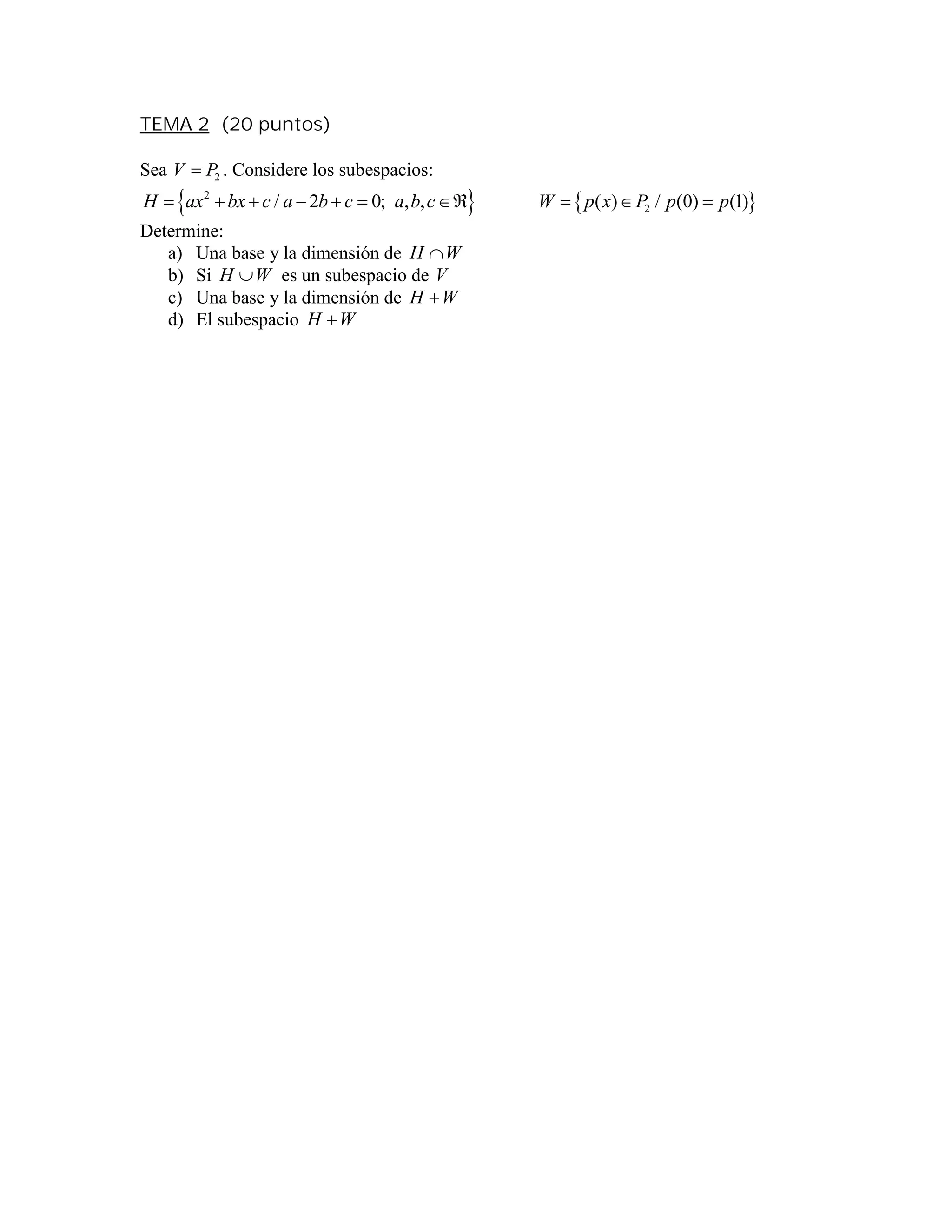 TEMA 2 (20 puntos)
Sea 2V P . Considere los subespacios:
   2
2/ 2 0; , , ( ) / (0) (1)H ax bx c a b c a b c W p x P p p         
Determine:
a) Una base y la dimensión de WH 
b) Si WH  es un subespacio de V
c) Una base y la dimensión de WH 
d) El subespacio WH 
 