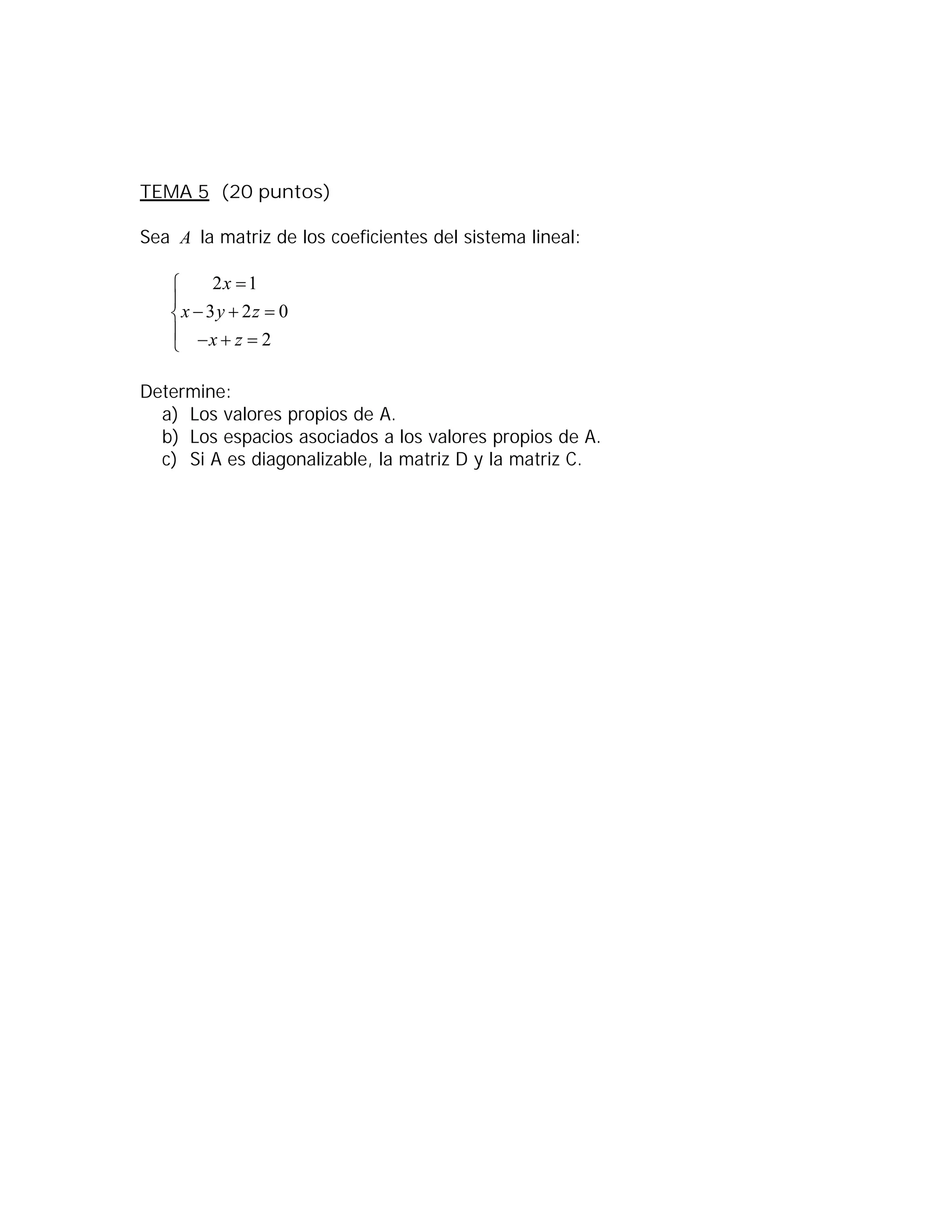 TEMA 5 (20 puntos)
Sea A la matriz de los coeficientes del sistema lineal:
2 1
3 2 0
2
x
x y z
x z


  
   
Determine:
a) Los valores propios de A.
b) Los espacios asociados a los valores propios de A.
c) Si A es diagonalizable, la matriz D y la matriz C.
 