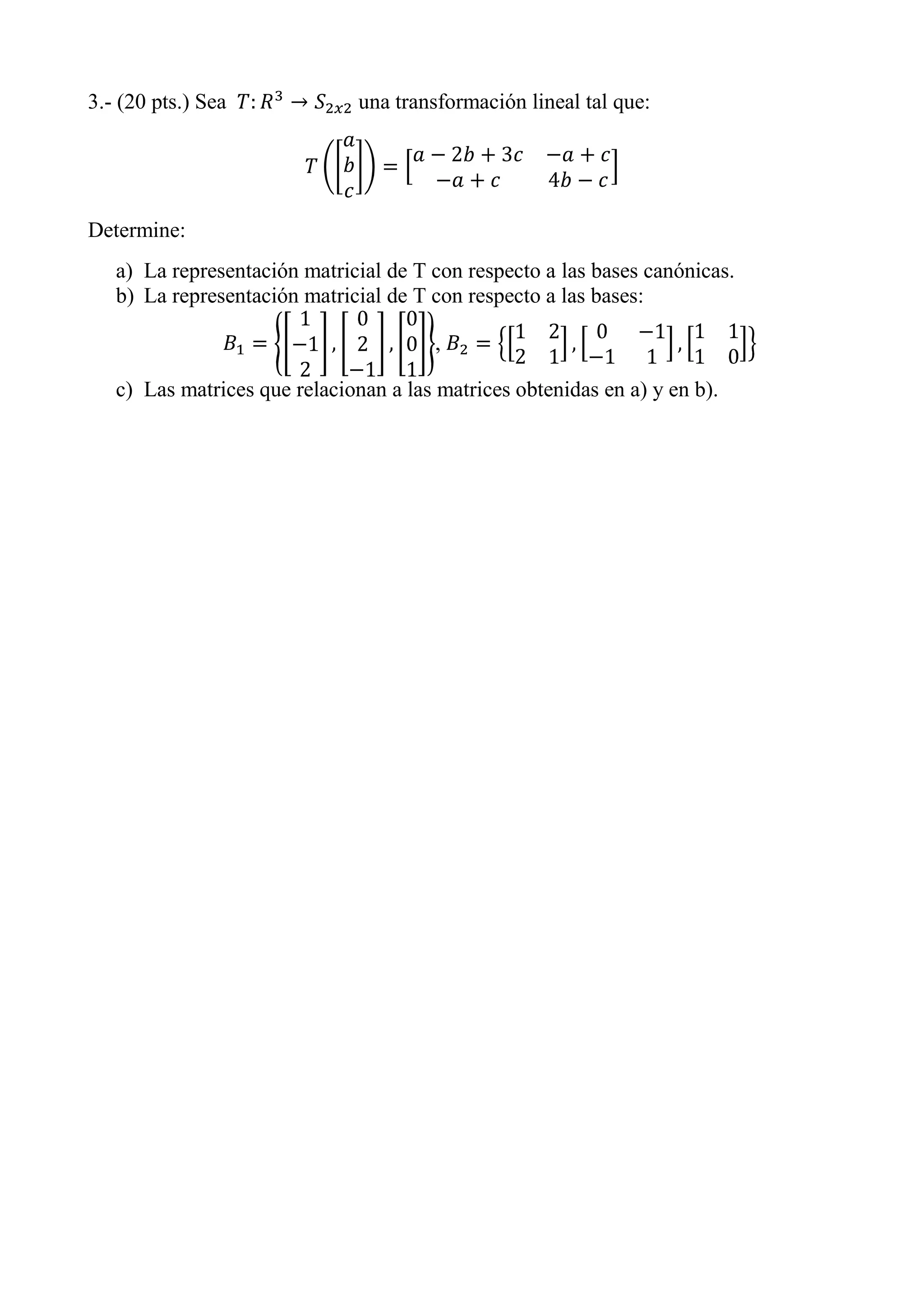 3.- (20 pts.) Sea una transformación lineal tal que:
Determine:
a) La representación matricial de T con respecto a las bases canónicas.
b) La representación matricial de T con respecto a las bases:
,
c) Las matrices que relacionan a las matrices obtenidas en a) y en b).
 