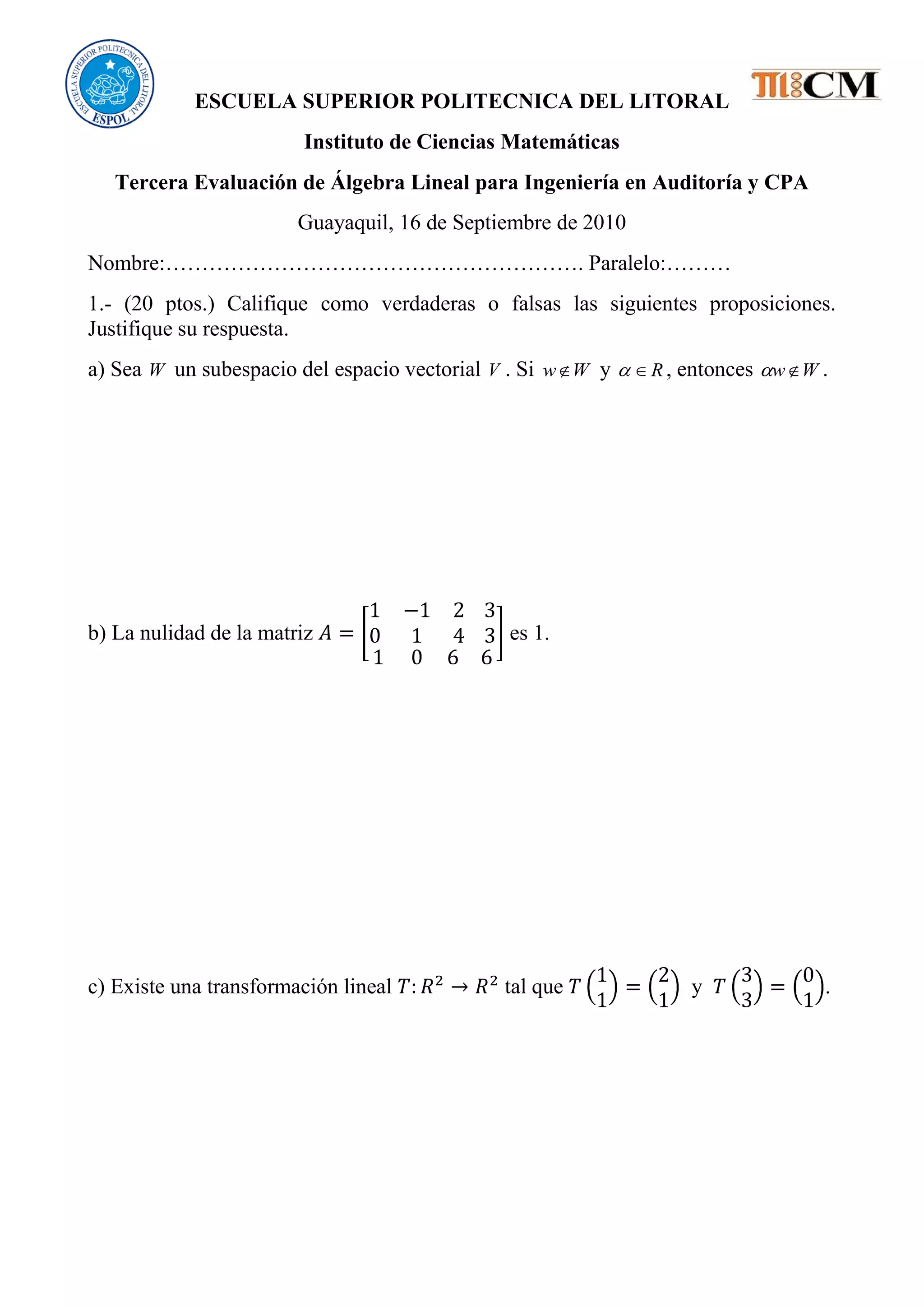 ESCUELA SUPERIOR POLITECNICA DEL LITORAL
Instituto de Ciencias Matemáticas
Tercera Evaluación de Álgebra Lineal para Ingeniería en Auditoría y CPA
Guayaquil, 16 de Septiembre de 2010
Nombre:…………………………………………………. Paralelo:………
1.- (20 ptos.) Califique como verdaderas o falsas las siguientes proposiciones.
Justifique su respuesta.
a) Sea W un subespacio del espacio vectorial V . Si Ww y R , entonces Ww .
b) La nulidad de la matriz es 1.
c) Existe una transformación lineal tal que y .
 