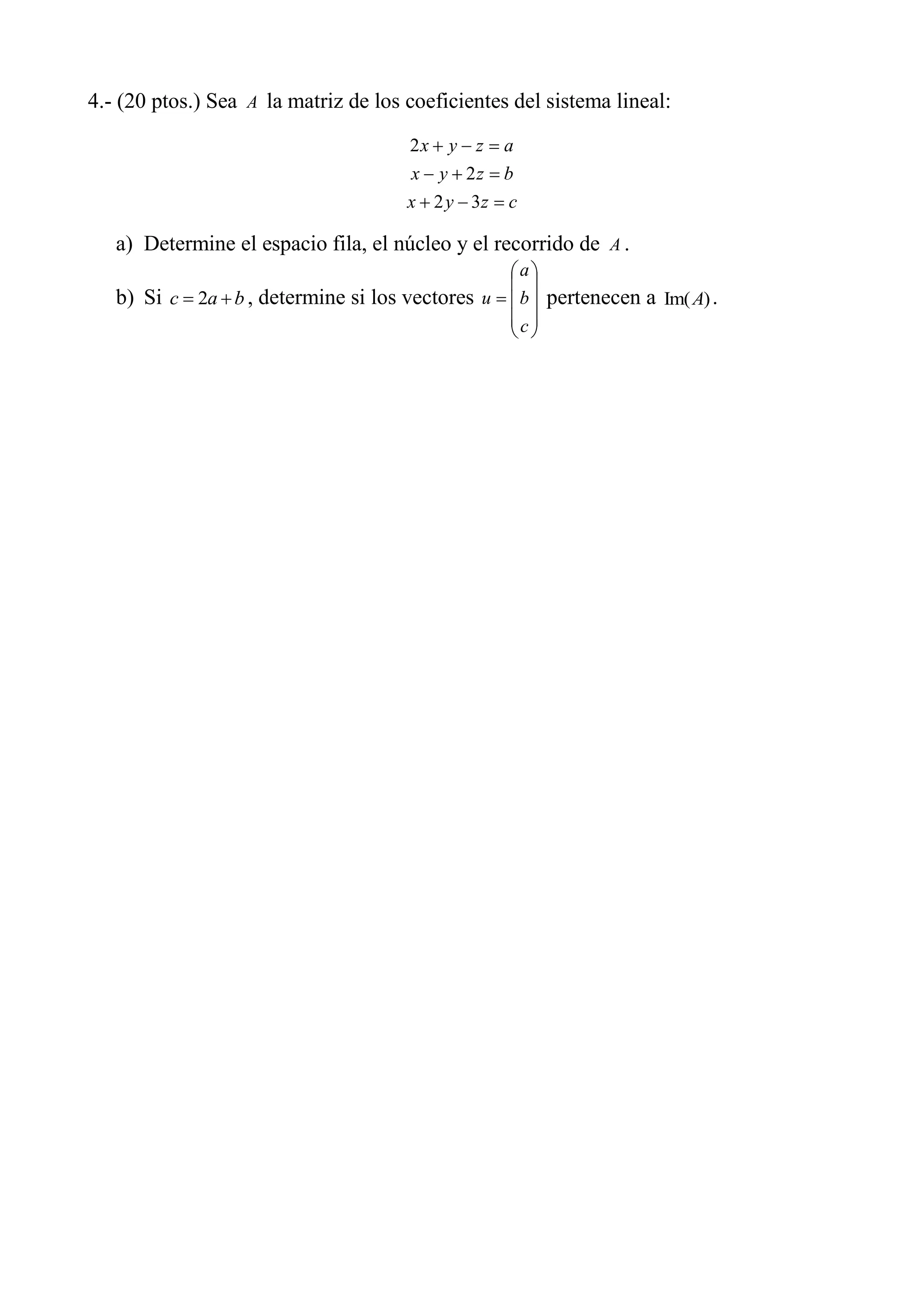 4.- (20 ptos.) Sea A la matriz de los coeficientes del sistema lineal:
czyx
bzyx
azyx
32
2
2
a) Determine el espacio fila, el núcleo y el recorrido de A .
b) Si bac 2 , determine si los vectores
c
b
a
u pertenecen a )Im(A .
 