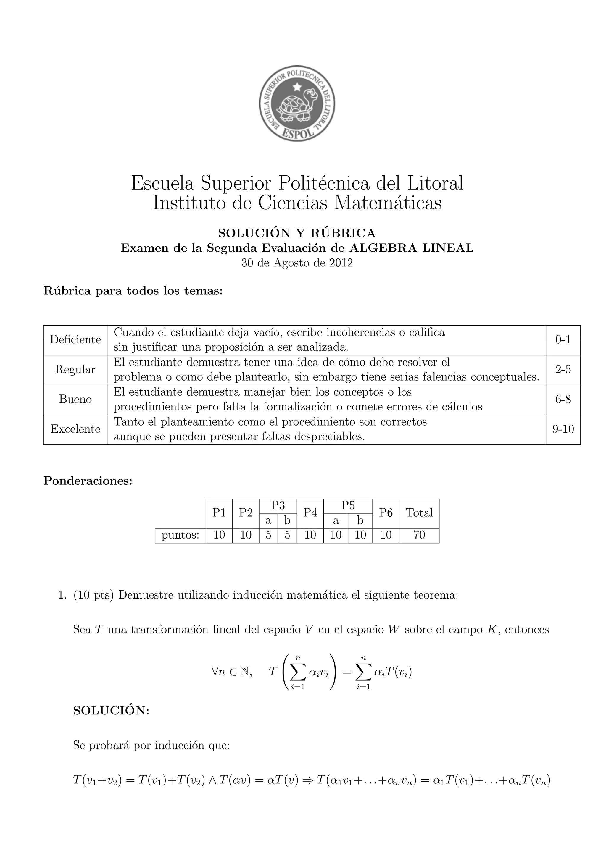 Escuela Superior Polit´ecnica del Litoral
Instituto de Ciencias Matem´aticas
SOLUCI´ON Y R ´UBRICA
Examen de la Segunda Evaluaci´on de ALGEBRA LINEAL
30 de Agosto de 2012
R´ubrica para todos los temas:
Deﬁciente
Cuando el estudiante deja vac´ıo, escribe incoherencias o caliﬁca
0-1
sin justiﬁcar una proposici´on a ser analizada.
Regular
El estudiante demuestra tener una idea de c´omo debe resolver el
2-5
problema o como debe plantearlo, sin embargo tiene serias falencias conceptuales.
Bueno
El estudiante demuestra manejar bien los conceptos o los
6-8
procedimientos pero falta la formalizaci´on o comete errores de c´alculos
Excelente
Tanto el planteamiento como el procedimiento son correctos
9-10
aunque se pueden presentar faltas despreciables.
Ponderaciones:
P1 P2
P3
P4
P5
P6 Total
a b a b
puntos: 10 10 5 5 10 10 10 10 70
1. (10 pts) Demuestre utilizando inducci´on matem´atica el siguiente teorema:
Sea T una transformaci´on lineal del espacio V en el espacio W sobre el campo K, entonces
∀n ∈ N, T
n
i=1
αivi =
n
i=1
αiT(vi)
SOLUCI´ON:
Se probar´a por inducci´on que:
T(v1+v2) = T(v1)+T(v2) ∧ T(αv) = αT(v) ⇒ T(α1v1+. . .+αnvn) = α1T(v1)+. . .+αnT(vn)
 