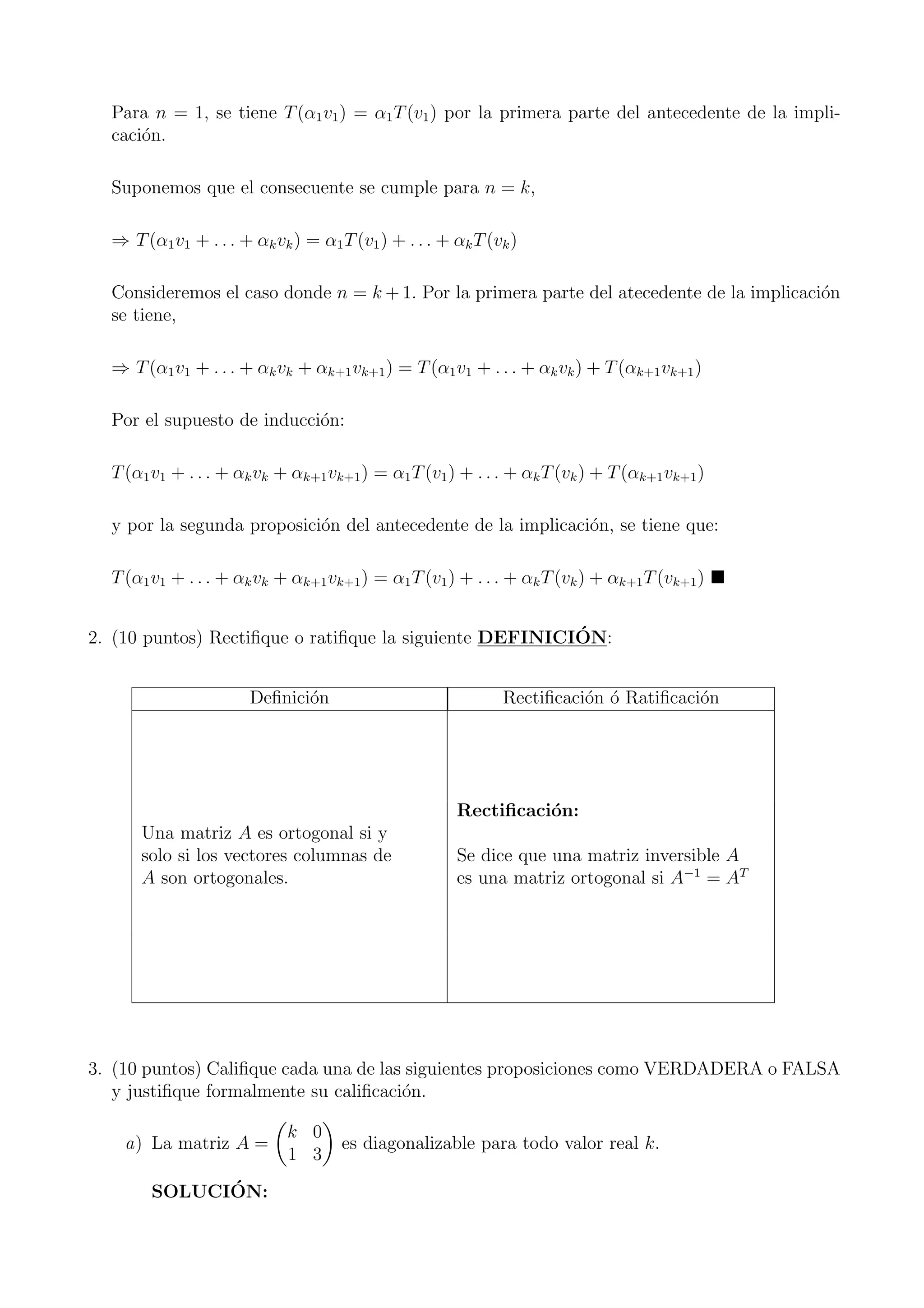 Para n = 1, se tiene T(α1v1) = α1T(v1) por la primera parte del antecedente de la impli-
caci´on.
Suponemos que el consecuente se cumple para n = k,
⇒ T(α1v1 + . . . + αkvk) = α1T(v1) + . . . + αkT(vk)
Consideremos el caso donde n = k + 1. Por la primera parte del atecedente de la implicaci´on
se tiene,
⇒ T(α1v1 + . . . + αkvk + αk+1vk+1) = T(α1v1 + . . . + αkvk) + T(αk+1vk+1)
Por el supuesto de inducci´on:
T(α1v1 + . . . + αkvk + αk+1vk+1) = α1T(v1) + . . . + αkT(vk) + T(αk+1vk+1)
y por la segunda proposici´on del antecedente de la implicaci´on, se tiene que:
T(α1v1 + . . . + αkvk + αk+1vk+1) = α1T(v1) + . . . + αkT(vk) + αk+1T(vk+1)
2. (10 puntos) Rectiﬁque o ratiﬁque la siguiente DEFINICI´ON:
Deﬁnici´on Rectiﬁcaci´on ´o Ratiﬁcaci´on
Rectiﬁcaci´on:
Una matriz A es ortogonal si y
solo si los vectores columnas de Se dice que una matriz inversible A
A son ortogonales. es una matriz ortogonal si A−1
= AT
3. (10 puntos) Caliﬁque cada una de las siguientes proposiciones como VERDADERA o FALSA
y justiﬁque formalmente su caliﬁcaci´on.
a) La matriz A =
k 0
1 3
es diagonalizable para todo valor real k.
SOLUCI´ON:
 