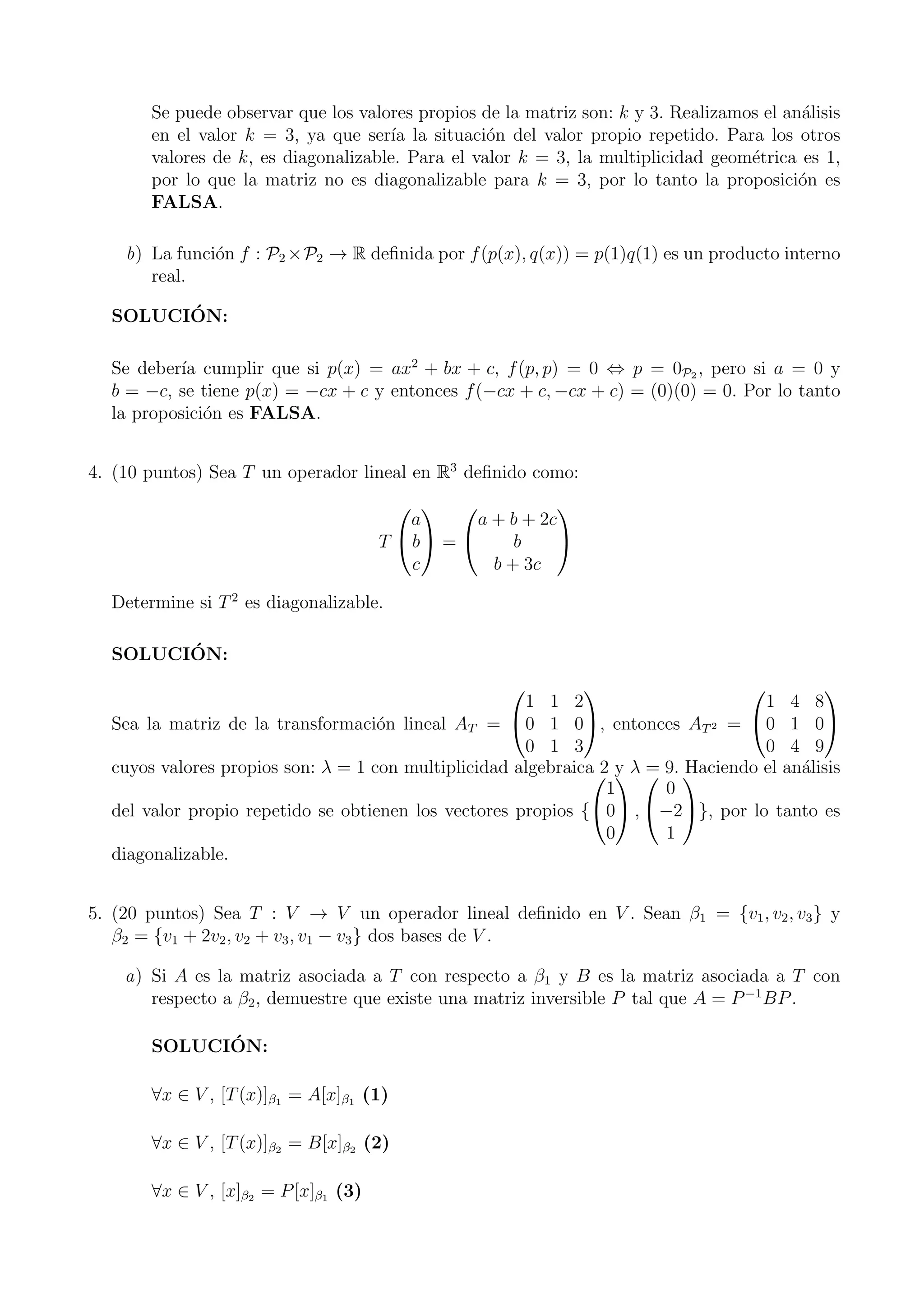 Se puede observar que los valores propios de la matriz son: k y 3. Realizamos el an´alisis
en el valor k = 3, ya que ser´ıa la situaci´on del valor propio repetido. Para los otros
valores de k, es diagonalizable. Para el valor k = 3, la multiplicidad geom´etrica es 1,
por lo que la matriz no es diagonalizable para k = 3, por lo tanto la proposici´on es
FALSA.
b) La funci´on f : P2 ×P2 → R deﬁnida por f(p(x), q(x)) = p(1)q(1) es un producto interno
real.
SOLUCI´ON:
Se deber´ıa cumplir que si p(x) = ax2
+ bx + c, f(p, p) = 0 ⇔ p = 0P2 , pero si a = 0 y
b = −c, se tiene p(x) = −cx + c y entonces f(−cx + c, −cx + c) = (0)(0) = 0. Por lo tanto
la proposici´on es FALSA.
4. (10 puntos) Sea T un operador lineal en R3
deﬁnido como:
T


a
b
c

 =


a + b + 2c
b
b + 3c


Determine si T2
es diagonalizable.
SOLUCI´ON:
Sea la matriz de la transformaci´on lineal AT =


1 1 2
0 1 0
0 1 3

, entonces AT2 =


1 4 8
0 1 0
0 4 9


cuyos valores propios son: λ = 1 con multiplicidad algebraica 2 y λ = 9. Haciendo el an´alisis
del valor propio repetido se obtienen los vectores propios {


1
0
0

 ,


0
−2
1

}, por lo tanto es
diagonalizable.
5. (20 puntos) Sea T : V → V un operador lineal deﬁnido en V . Sean β1 = {v1, v2, v3} y
β2 = {v1 + 2v2, v2 + v3, v1 − v3} dos bases de V .
a) Si A es la matriz asociada a T con respecto a β1 y B es la matriz asociada a T con
respecto a β2, demuestre que existe una matriz inversible P tal que A = P−1
BP.
SOLUCI´ON:
∀x ∈ V , [T(x)]β1 = A[x]β1 (1)
∀x ∈ V , [T(x)]β2 = B[x]β2 (2)
∀x ∈ V , [x]β2 = P[x]β1 (3)
 