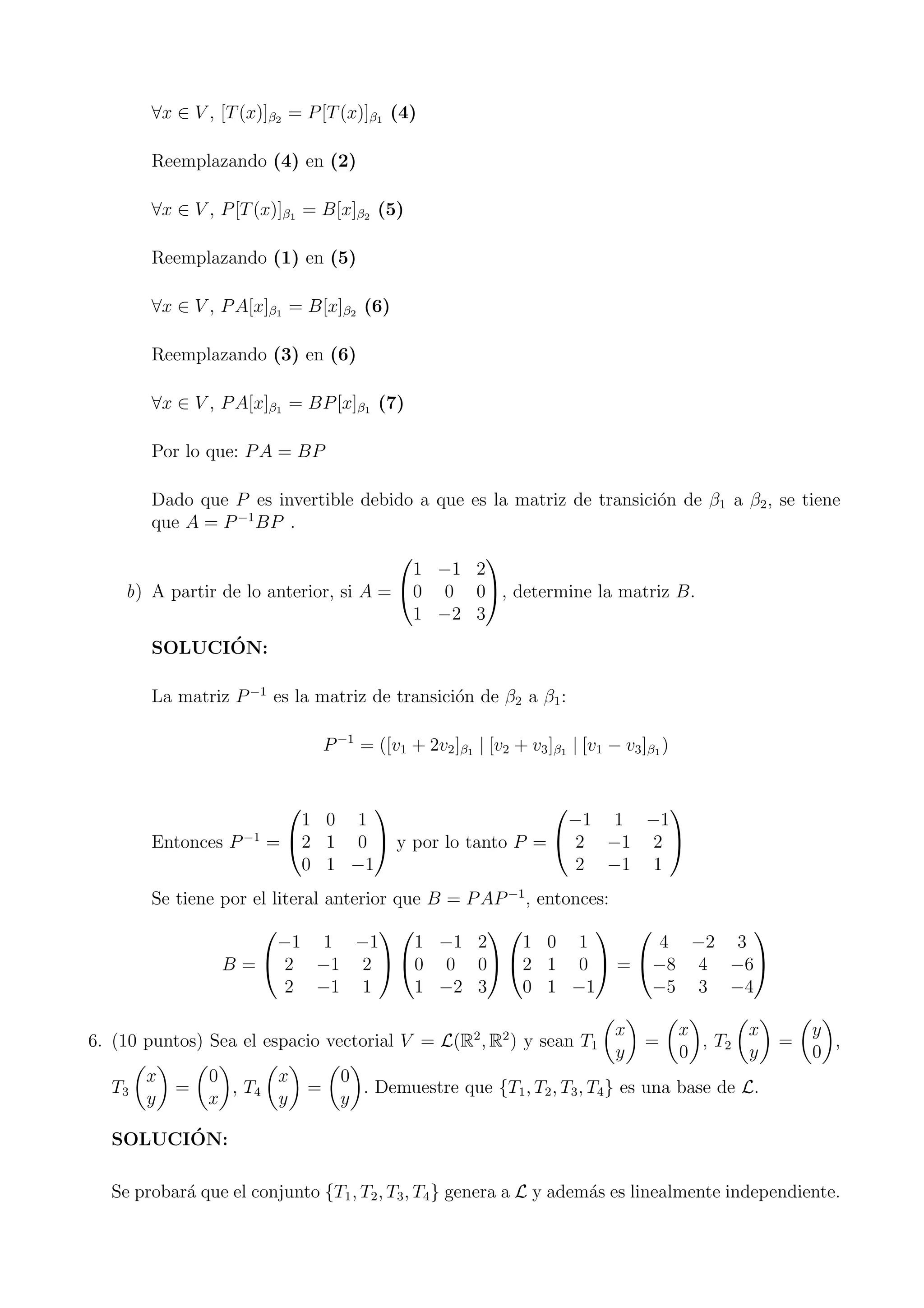 ∀x ∈ V , [T(x)]β2 = P[T(x)]β1 (4)
Reemplazando (4) en (2)
∀x ∈ V , P[T(x)]β1 = B[x]β2 (5)
Reemplazando (1) en (5)
∀x ∈ V , PA[x]β1 = B[x]β2 (6)
Reemplazando (3) en (6)
∀x ∈ V , PA[x]β1 = BP[x]β1 (7)
Por lo que: PA = BP
Dado que P es invertible debido a que es la matriz de transici´on de β1 a β2, se tiene
que A = P−1
BP .
b) A partir de lo anterior, si A =


1 −1 2
0 0 0
1 −2 3

, determine la matriz B.
SOLUCI´ON:
La matriz P−1
es la matriz de transici´on de β2 a β1:
P−1
= ([v1 + 2v2]β1 | [v2 + v3]β1 | [v1 − v3]β1 )
Entonces P−1
=


1 0 1
2 1 0
0 1 −1

 y por lo tanto P =


−1 1 −1
2 −1 2
2 −1 1


Se tiene por el literal anterior que B = PAP−1
, entonces:
B =


−1 1 −1
2 −1 2
2 −1 1




1 −1 2
0 0 0
1 −2 3




1 0 1
2 1 0
0 1 −1

 =


4 −2 3
−8 4 −6
−5 3 −4


6. (10 puntos) Sea el espacio vectorial V = L(R2
, R2
) y sean T1
x
y
=
x
0
, T2
x
y
=
y
0
,
T3
x
y
=
0
x
, T4
x
y
=
0
y
. Demuestre que {T1, T2, T3, T4} es una base de L.
SOLUCI´ON:
Se probar´a que el conjunto {T1, T2, T3, T4} genera a L y adem´as es linealmente independiente.
 