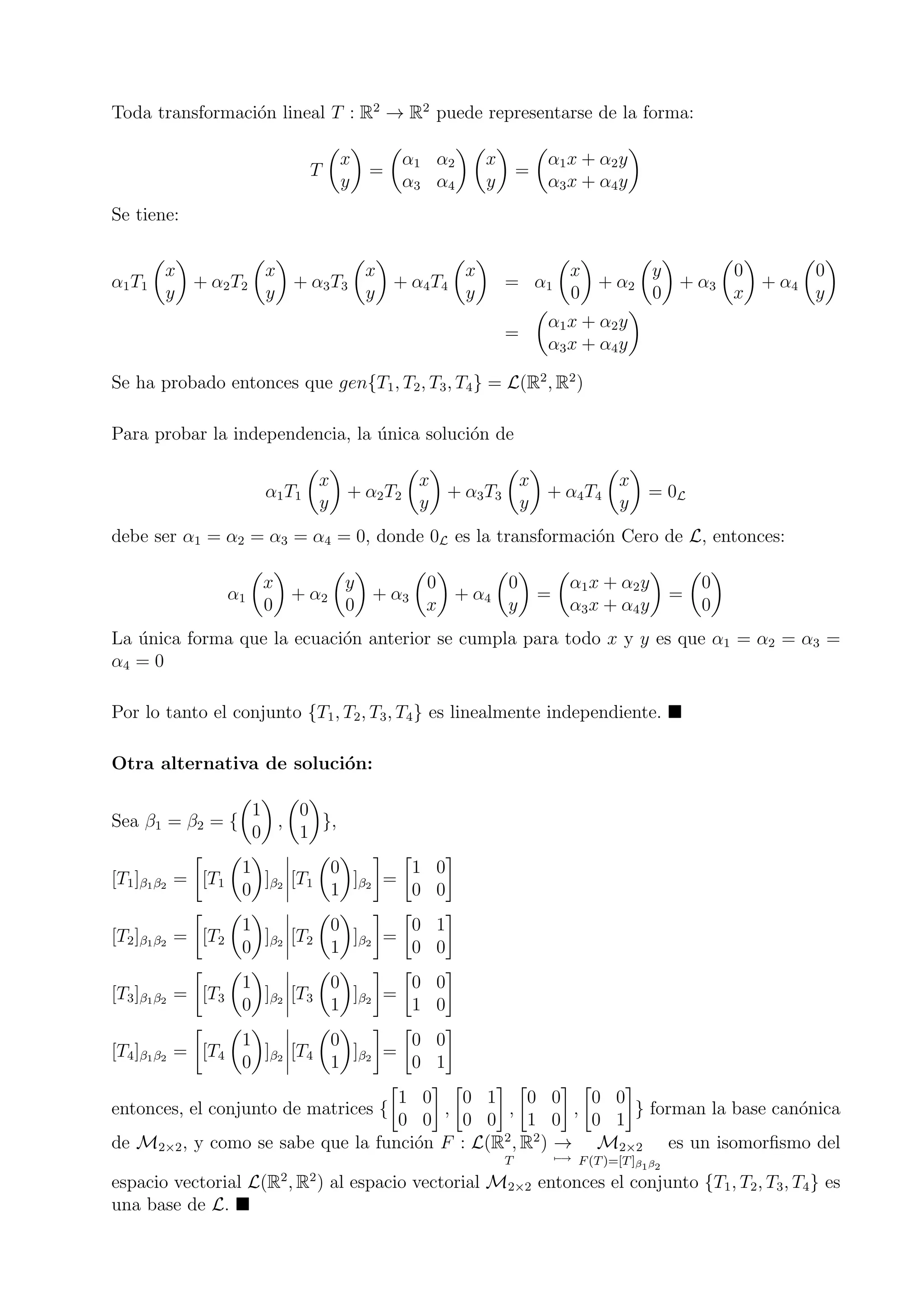 Toda transformaci´on lineal T : R2
→ R2
puede representarse de la forma:
T
x
y
=
α1 α2
α3 α4
x
y
=
α1x + α2y
α3x + α4y
Se tiene:
α1T1
x
y
+ α2T2
x
y
+ α3T3
x
y
+ α4T4
x
y
= α1
x
0
+ α2
y
0
+ α3
0
x
+ α4
0
y
=
α1x + α2y
α3x + α4y
Se ha probado entonces que gen{T1, T2, T3, T4} = L(R2
, R2
)
Para probar la independencia, la ´unica soluci´on de
α1T1
x
y
+ α2T2
x
y
+ α3T3
x
y
+ α4T4
x
y
= 0L
debe ser α1 = α2 = α3 = α4 = 0, donde 0L es la transformaci´on Cero de L, entonces:
α1
x
0
+ α2
y
0
+ α3
0
x
+ α4
0
y
=
α1x + α2y
α3x + α4y
=
0
0
La ´unica forma que la ecuaci´on anterior se cumpla para todo x y y es que α1 = α2 = α3 =
α4 = 0
Por lo tanto el conjunto {T1, T2, T3, T4} es linealmente independiente.
Otra alternativa de soluci´on:
Sea β1 = β2 = {
1
0
,
0
1
},
[T1]β1β2 = [T1
1
0
]β2 [T1
0
1
]β2 =
1 0
0 0
[T2]β1β2 = [T2
1
0
]β2 [T2
0
1
]β2 =
0 1
0 0
[T3]β1β2 = [T3
1
0
]β2 [T3
0
1
]β2 =
0 0
1 0
[T4]β1β2 = [T4
1
0
]β2 [T4
0
1
]β2 =
0 0
0 1
entonces, el conjunto de matrices {
1 0
0 0
,
0 1
0 0
,
0 0
1 0
,
0 0
0 1
} forman la base can´onica
de M2×2, y como se sabe que la funci´on F : L(R2
, R2
)
T
→
−→
M2×2
F(T)=[T]β1β2
es un isomorﬁsmo del
espacio vectorial L(R2
, R2
) al espacio vectorial M2×2 entonces el conjunto {T1, T2, T3, T4} es
una base de L.
 