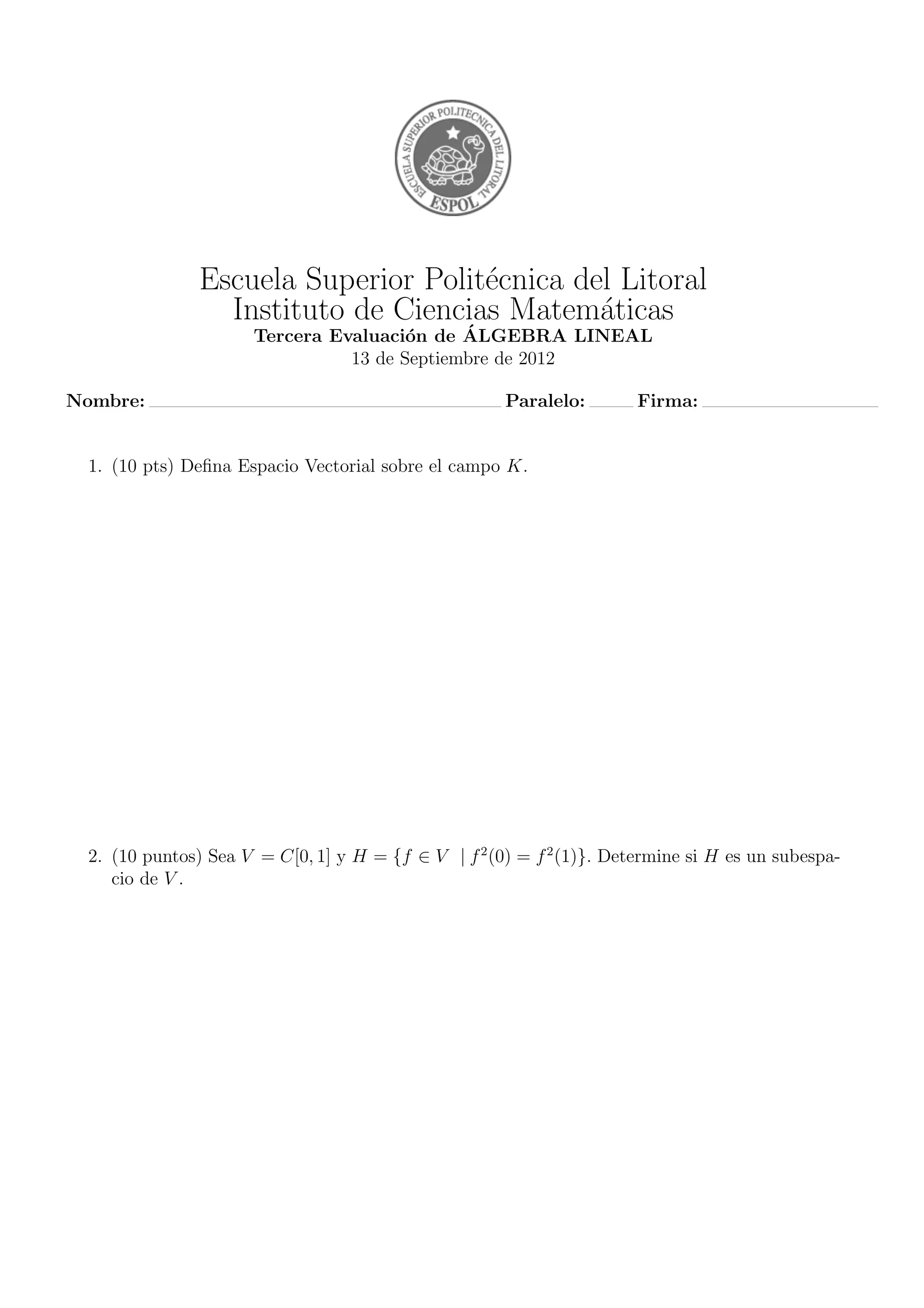 Escuela Superior Polit´ecnica del Litoral
Instituto de Ciencias Matem´aticas
Tercera Evaluaci´on de ´ALGEBRA LINEAL
13 de Septiembre de 2012
Nombre: Paralelo: Firma:
1. (10 pts) Deﬁna Espacio Vectorial sobre el campo K.
2. (10 puntos) Sea V = C[0, 1] y H = {f ∈ V | f2
(0) = f2
(1)}. Determine si H es un subespa-
cio de V .
 