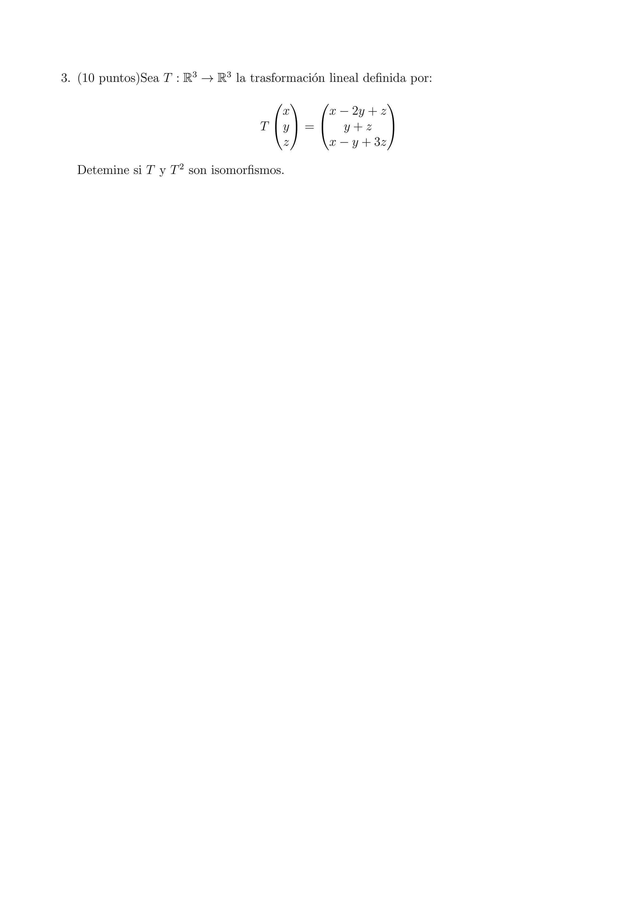3. (10 puntos)Sea T : R3
→ R3
la trasformaci´on lineal deﬁnida por:
T


x
y
z

 =


x − 2y + z
y + z
x − y + 3z


Detemine si T y T2
son isomorﬁsmos.
 