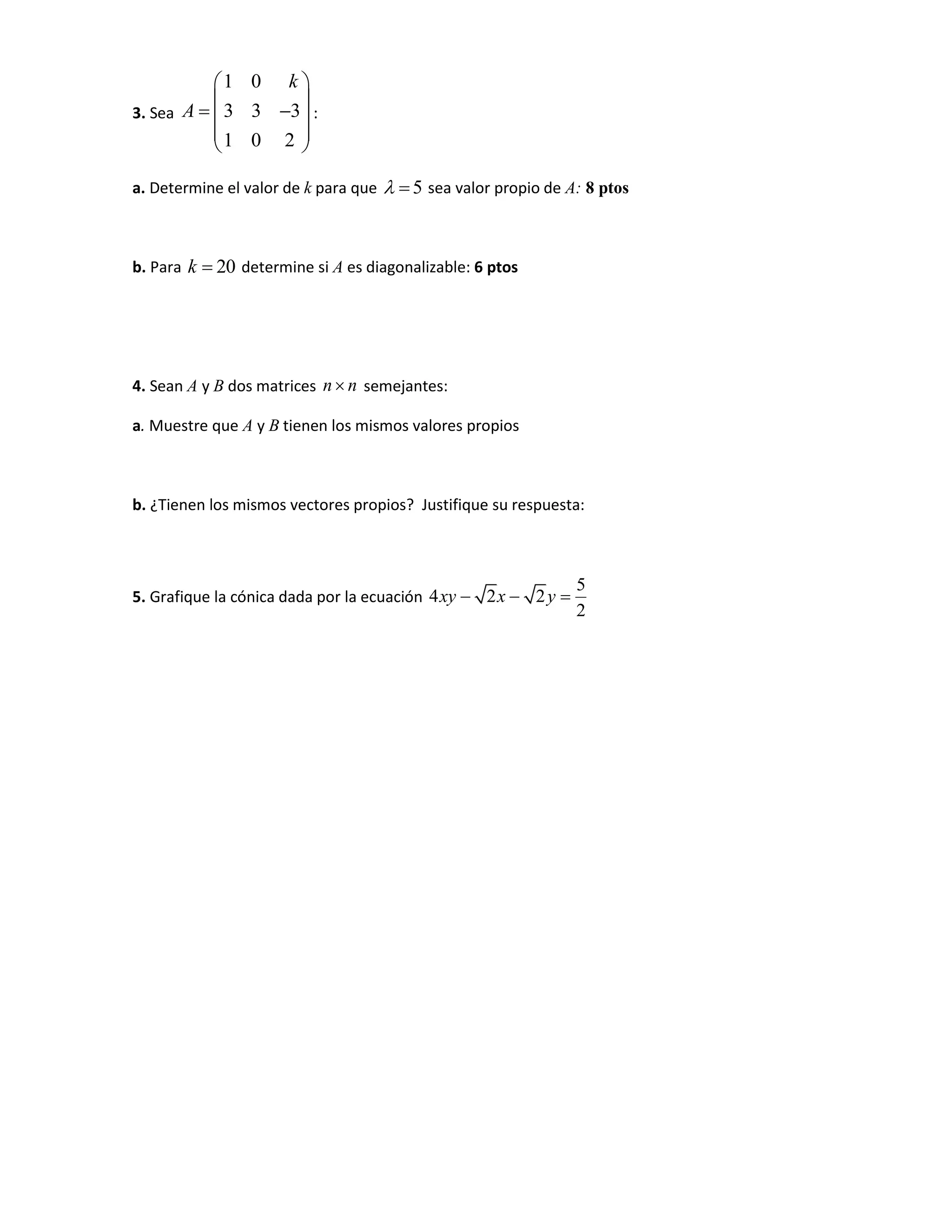 3. Sea
1 0
3 3 3
1 0 2
k
A
 
 
  
 
 
:
a. Determine el valor de k para que 5  sea valor propio de A: 8 ptos
b. Para 20k  determine si A es diagonalizable: 6 ptos
4. Sean A y B dos matrices n n semejantes:
a. Muestre que A y B tienen los mismos valores propios
b. ¿Tienen los mismos vectores propios? Justifique su respuesta:
5. Grafique la cónica dada por la ecuación
5
4 2 2
2
xy x y  
 