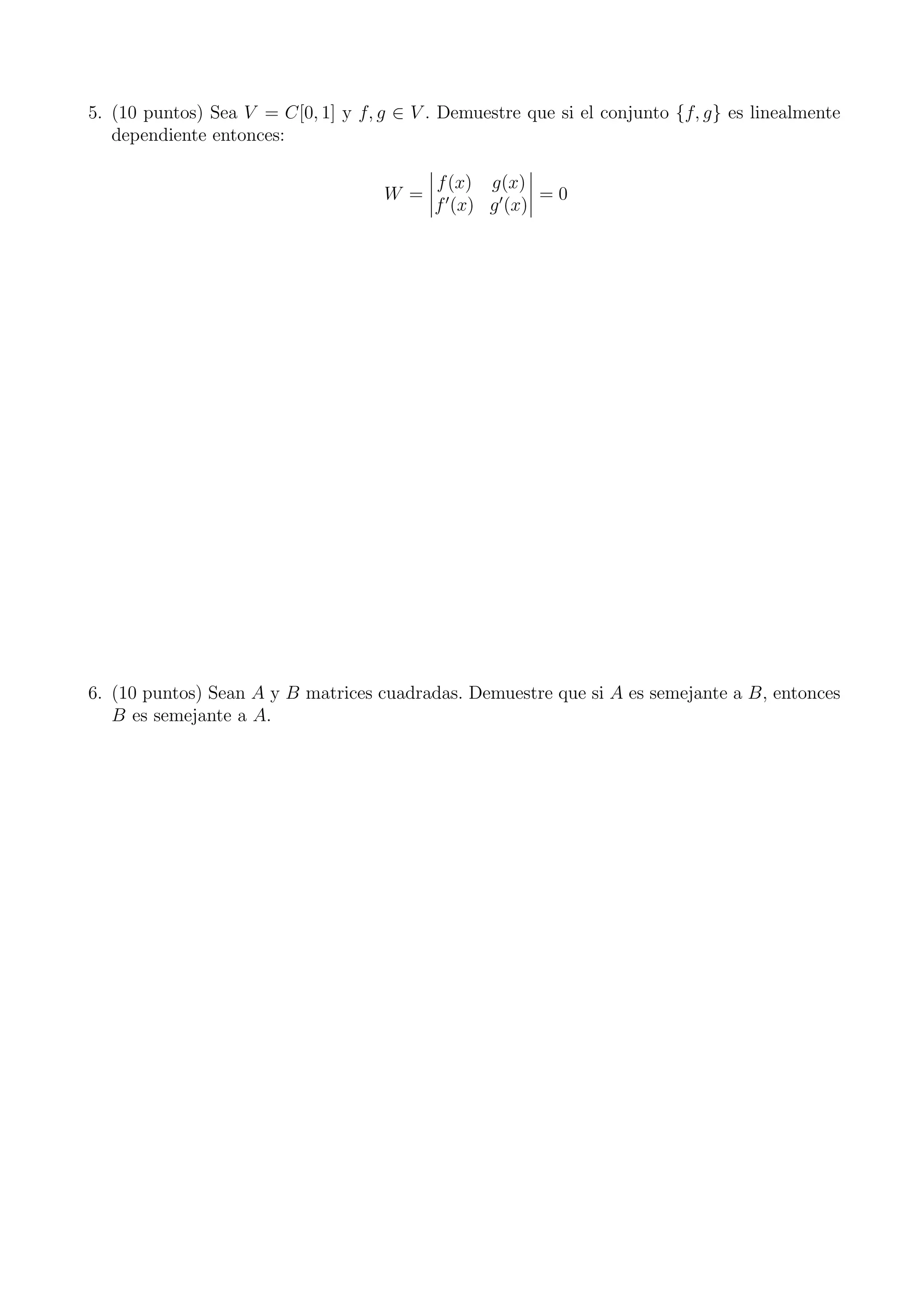 5. (10 puntos) Sea V = C[0, 1] y f, g ∈ V . Demuestre que si el conjunto {f, g} es linealmente
dependiente entonces:
W =
f(x) g(x)
f′
(x) g′
(x)
= 0
6. (10 puntos) Sean A y B matrices cuadradas. Demuestre que si A es semejante a B, entonces
B es semejante a A.
 