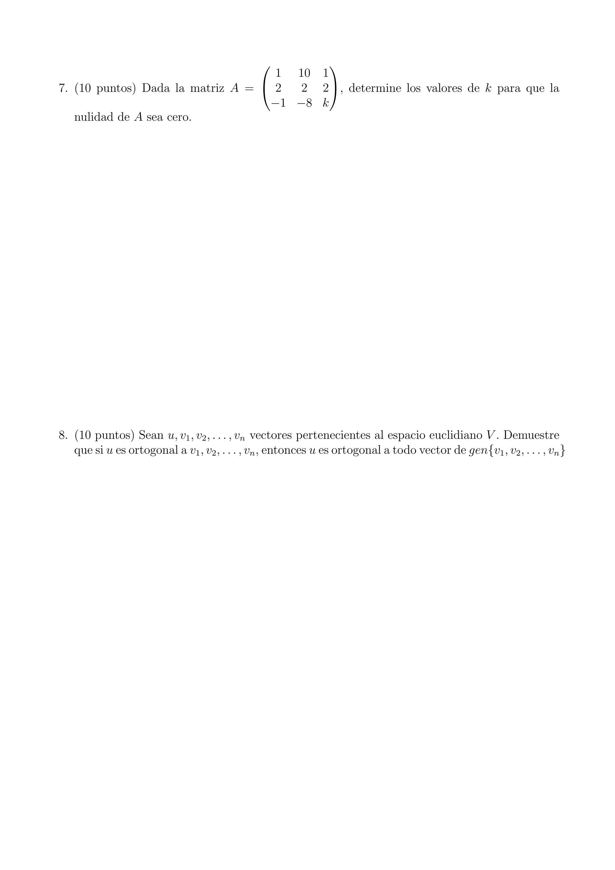 7. (10 puntos) Dada la matriz A =


1 10 1
2 2 2
−1 −8 k

, determine los valores de k para que la
nulidad de A sea cero.
8. (10 puntos) Sean u, v1, v2, . . . , vn vectores pertenecientes al espacio euclidiano V . Demuestre
que si u es ortogonal a v1, v2, . . . , vn, entonces u es ortogonal a todo vector de gen{v1, v2, . . . , vn}
 