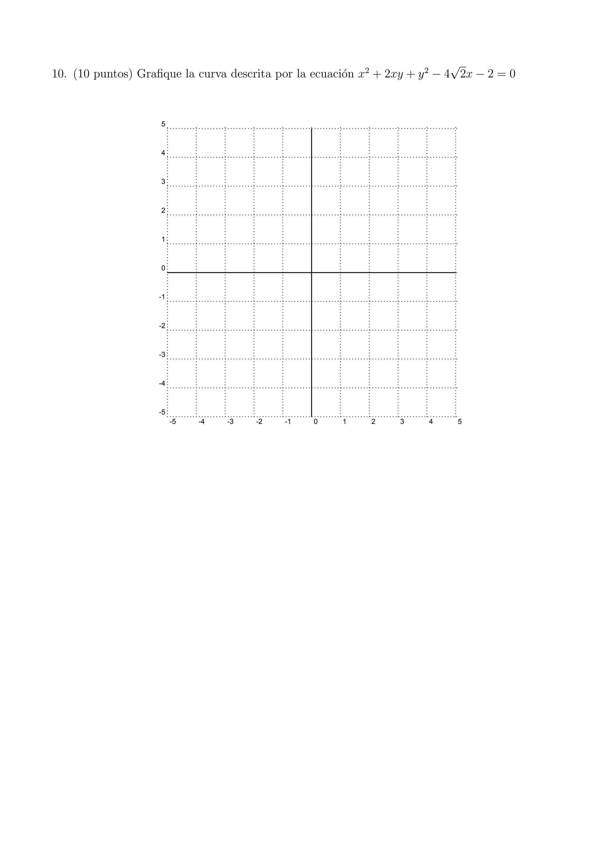 10. (10 puntos) Graﬁque la curva descrita por la ecuaci´on x2
+ 2xy + y2
− 4
√
2x − 2 = 0
-5 -4 -3 -2 -1 0 1 2 3 4 5
-5
-4
-3
-2
-1
0
1
2
3
4
5
 