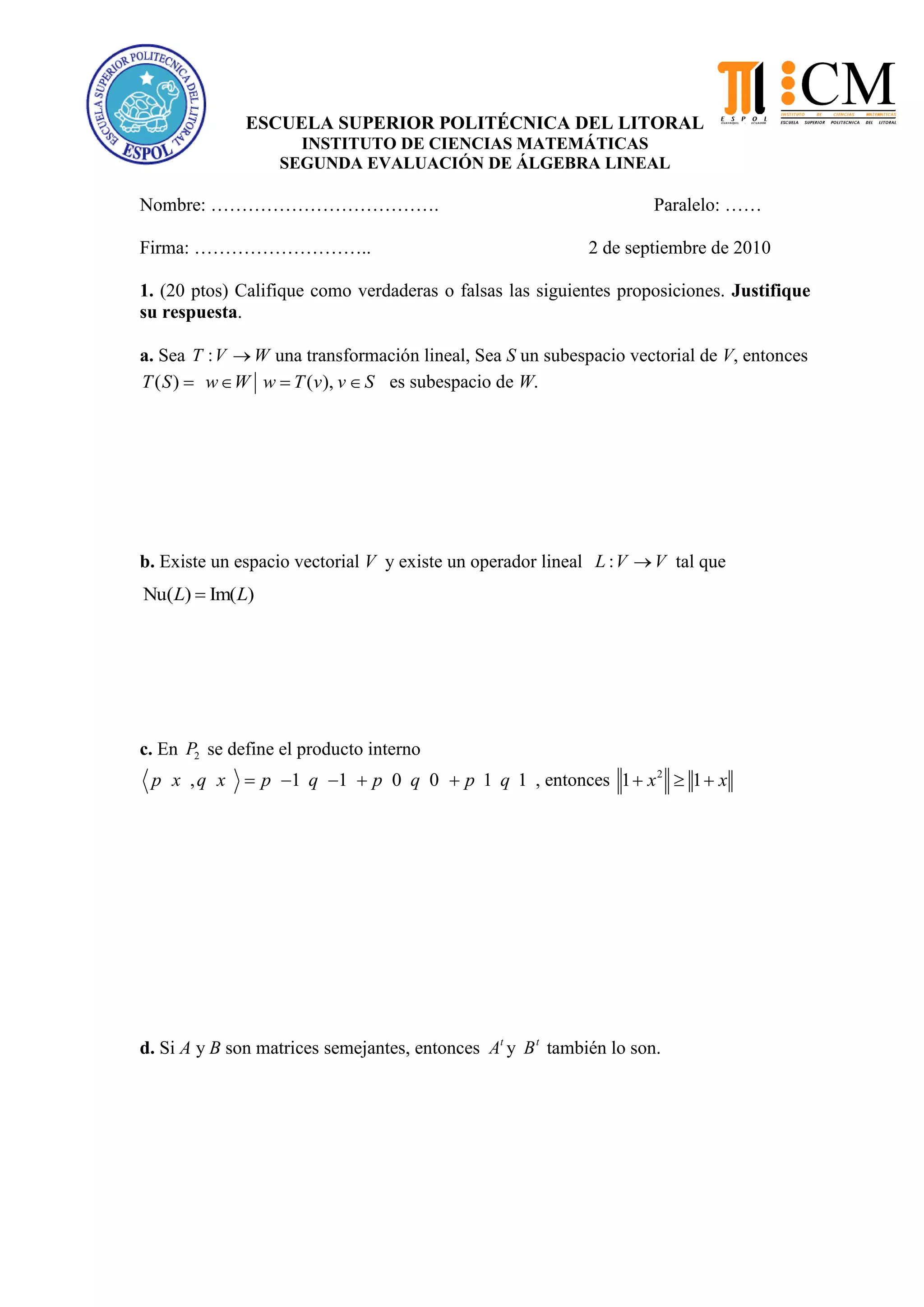 ESCUELA SUPERIOR POLITÉCNICA DEL LITORAL
INSTITUTO DE CIENCIAS MATEMÁTICAS
SEGUNDA EVALUACIÓN DE ÁLGEBRA LINEAL
Nombre: ………………………………. Paralelo: ……
Firma: ……………………….. 2 de septiembre de 2010
1. (20 ptos) Califique como verdaderas o falsas las siguientes proposiciones. Justifique
su respuesta.
a. Sea :T V W una transformación lineal, Sea S un subespacio vectorial de V, entonces
( ) ( ),T S w W w T v v S es subespacio de W.
b. Existe un espacio vectorial V y existe un operador lineal :L V V tal que
Nu( ) Im( )L L
c. En 2P se define el producto interno
, 1 1 0 0 1 1p x q x p q p q p q , entonces 2
1 1x x
d. Si A y B son matrices semejantes, entonces t
A y t
B también lo son.
 