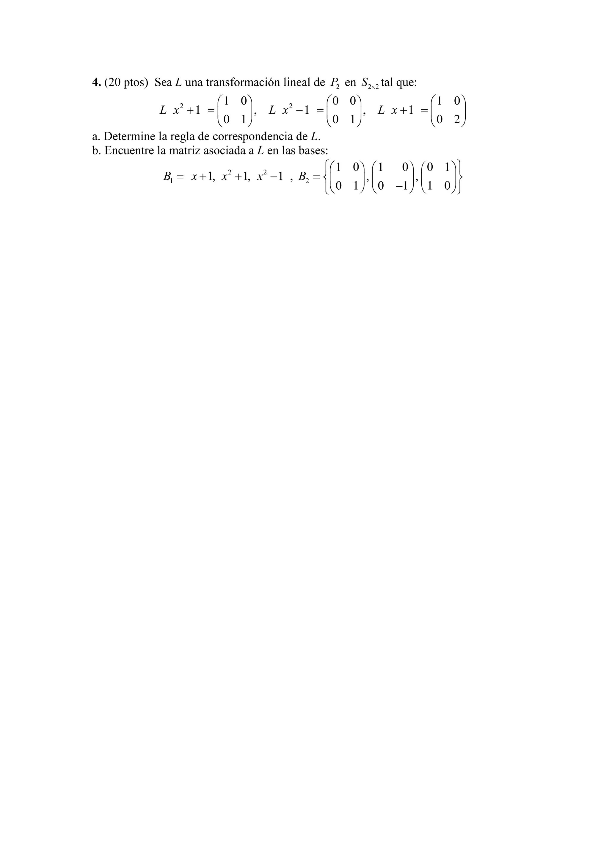 4. (20 ptos) Sea L una transformación lineal de 2P en 2 2S tal que:
2 21 0 0 0 1 0
1 , 1 , 1
0 1 0 1 0 2
L x L x L x
a. Determine la regla de correspondencia de L.
b. Encuentre la matriz asociada a L en las bases:
2 2
1 1, 1, 1B x x x , 2
1 0 1 0 0 1
, ,
0 1 0 1 1 0
B
 