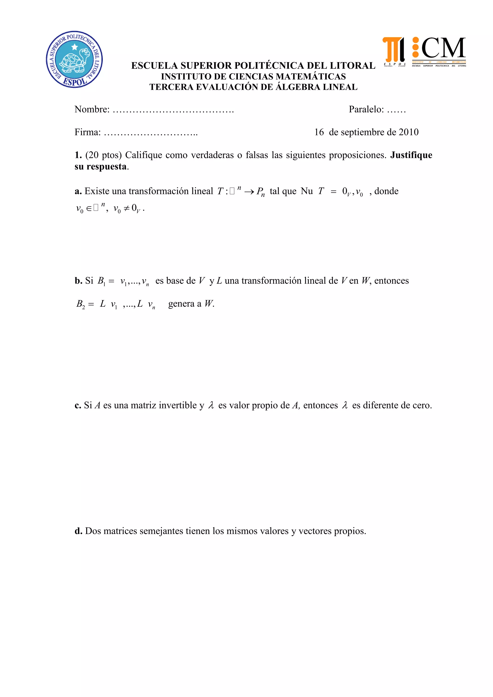 ESCUELA SUPERIOR POLITÉCNICA DEL LITORAL
INSTITUTO DE CIENCIAS MATEMÁTICAS
TERCERA EVALUACIÓN DE ÁLGEBRA LINEAL
Nombre: ………………………………. Paralelo: ……
Firma: ……………………….. 16 de septiembre de 2010
1. (20 ptos) Califique como verdaderas o falsas las siguientes proposiciones. Justifique
su respuesta.
a. Existe una transformación lineal : n
nT P tal que 0Nu 0 ,VT v , donde
0 0, 0V
n
v v .
b. Si 1 1,..., nB v v es base de V y L una transformación lineal de V en W, entonces
2 1 ,..., nB L v L v genera a W.
c. Si A es una matriz invertible y es valor propio de A, entonces es diferente de cero.
d. Dos matrices semejantes tienen los mismos valores y vectores propios.
 