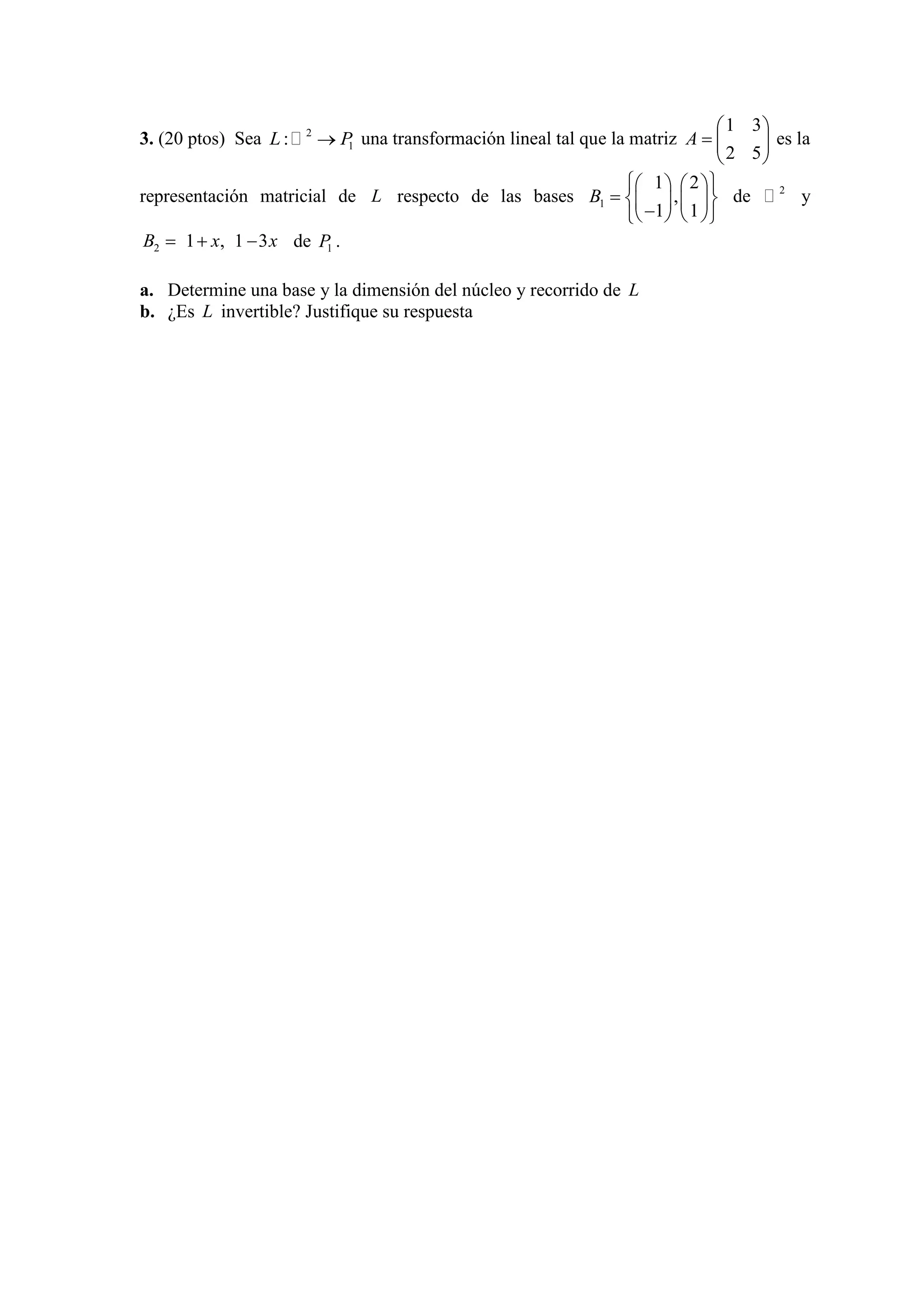 3. (20 ptos) Sea 2
1:L P una transformación lineal tal que la matriz
52
31
A es la
representación matricial de L respecto de las bases 1
1 2
,
1 1
B de 2
 y
2 1 , 1 3B x x de 1P .
a. Determine una base y la dimensión del núcleo y recorrido de L
b. ¿Es L invertible? Justifique su respuesta
 