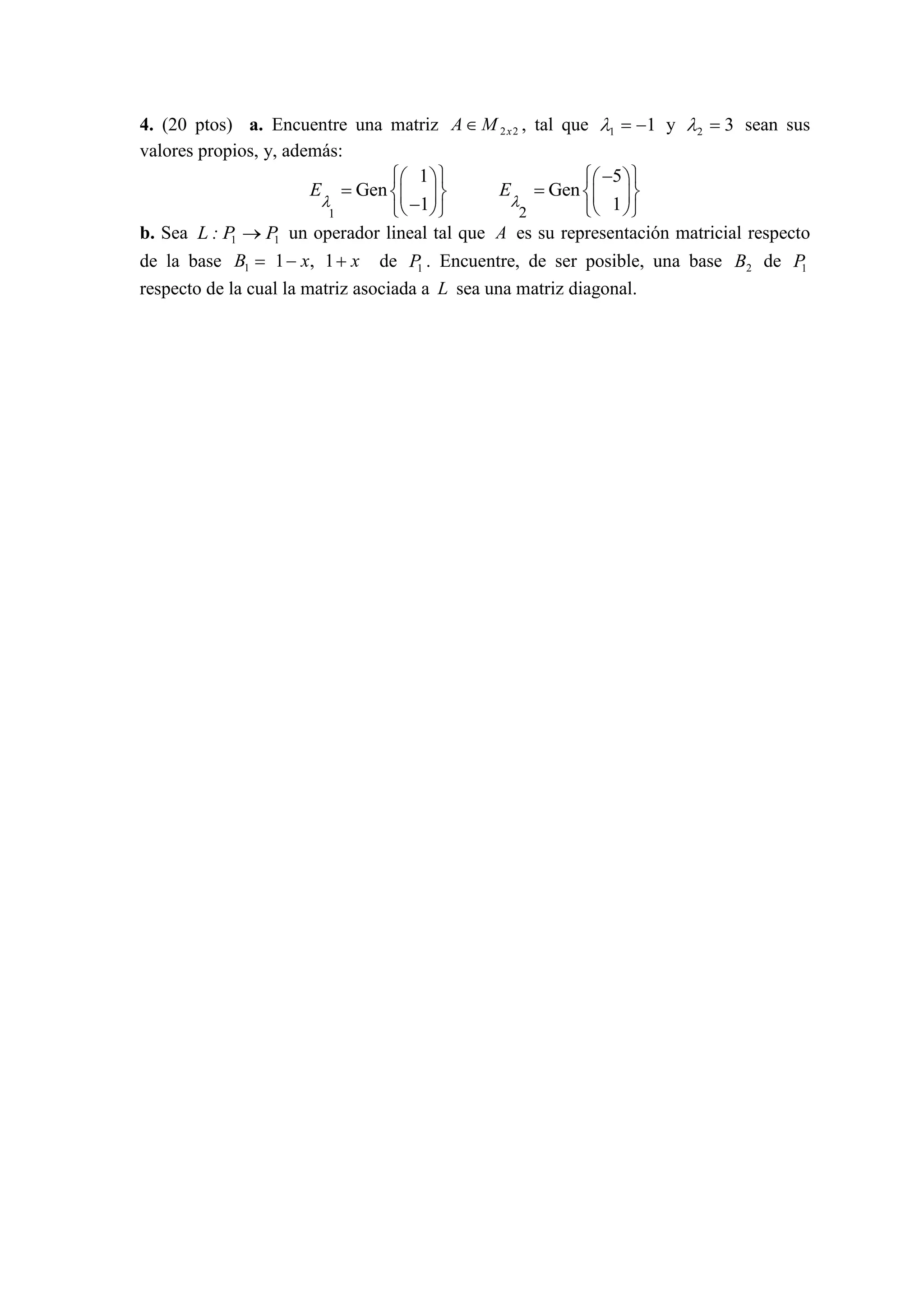 4. (20 ptos) a. Encuentre una matriz 22xMA , tal que 11 y 32 sean sus
valores propios, y, además:
1
1
Gen
1
E
2
5
Gen
1
E
b. Sea 11 PP:L un operador lineal tal que A es su representación matricial respecto
de la base 1 1 , 1B x x de 1P . Encuentre, de ser posible, una base 2B de 1P
respecto de la cual la matriz asociada a L sea una matriz diagonal.
 