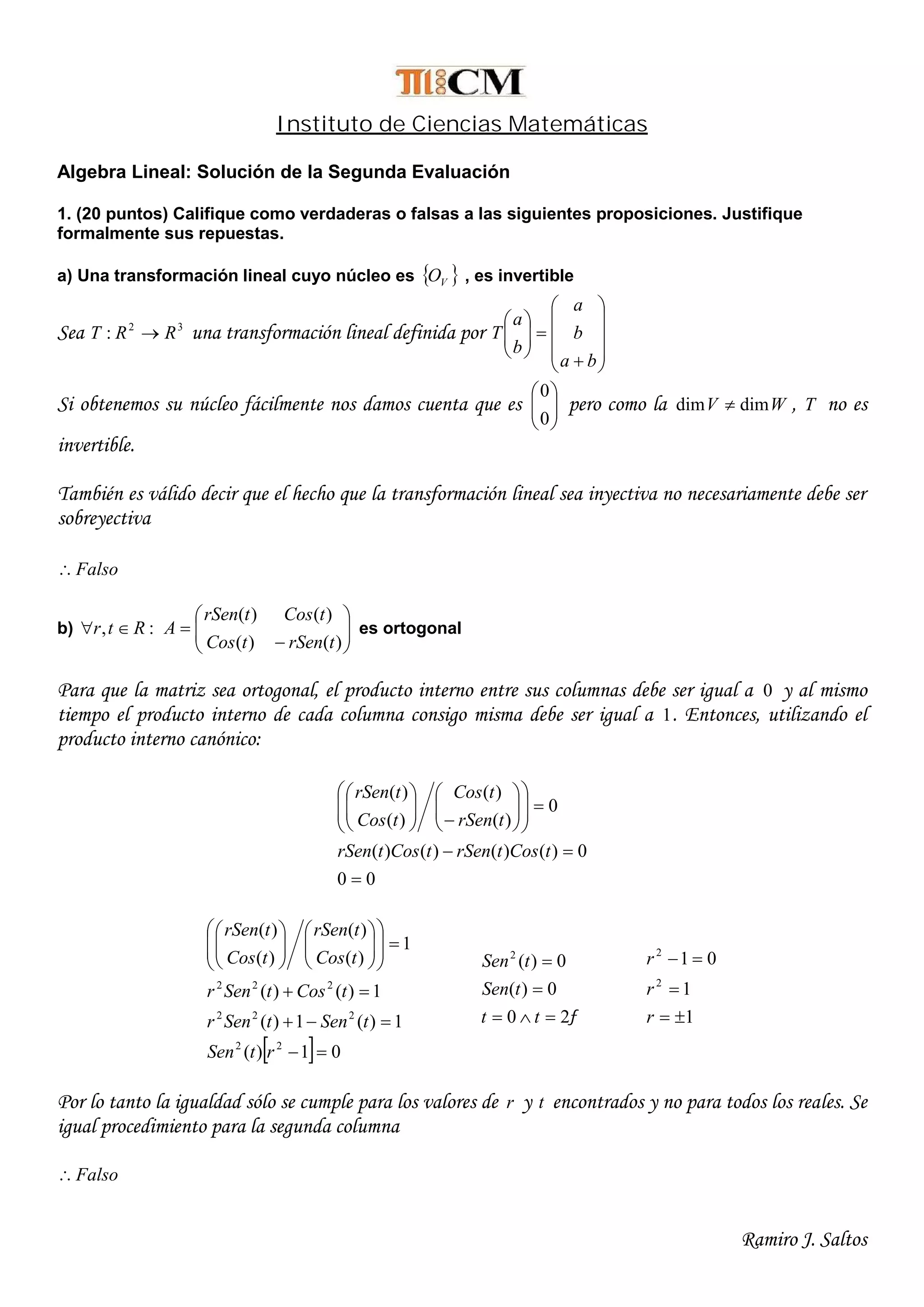 Ramiro J. Saltos
Instituto de Ciencias Matemáticas
Algebra Lineal: Solución de la Segunda Evaluación
1. (20 puntos) Califique como verdaderas o falsas a las siguientes proposiciones. Justifique
formalmente sus repuestas.
a) Una transformación lineal cuyo núcleo es  VO , es invertible
Sea 32
: RRT  una transformación lineal definida por

















ba
b
a
b
a
T
Si obtenemos su núcleo fácilmente nos damos cuenta que es 





0
0
pero como la WV dimdim  , T no es
invertible.
También es válido decir que el hecho que la transformación lineal sea inyectiva no necesariamente debe ser
sobreyectiva
Falso
b) :, Rtr  







)()(
)()(
trSentCos
tCostrSen
A es ortogonal
Para que la matriz sea ortogonal, el producto interno entre sus columnas debe ser igual a 0 y al mismo
tiempo el producto interno de cada columna consigo misma debe ser igual a 1. Entonces, utilizando el
producto interno canónico:
00
0)()()()(
0
)(
)(
)(
)(






















tCostrSentCostrSen
trSen
tCos
tCos
trSen
  01)(
1)(1)(
1)()(
1
)(
)(
)(
)(
22
222
222























rtSen
tSentSenr
tCostSenr
tCos
trSen
tCos
trSen
20
0)(
0)(2



tt
tSen
tSen
1
1
01
2
2



r
r
r
Por lo tanto la igualdad sólo se cumple para los valores de r y t encontrados y no para todos los reales. Se
igual procedimiento para la segunda columna
Falso
 